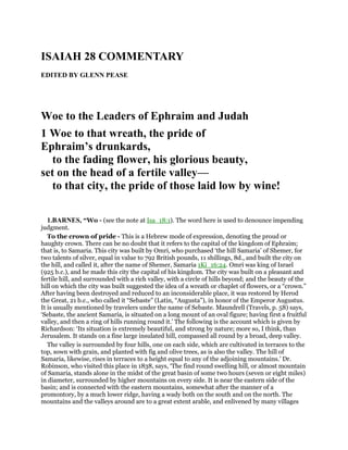 ISAIAH 28 COMMENTARY
EDITED BY GLENN PEASE
Woe to the Leaders of Ephraim and Judah
1 Woe to that wreath, the pride of
Ephraim’s drunkards,
to the fading flower, his glorious beauty,
set on the head of a fertile valley—
to that city, the pride of those laid low by wine!
1.BARNES, “Wo - (see the note at Isa_18:1). The word here is used to denounce impending
judgment.
To the crown of pride - This is a Hebrew mode of expression, denoting the proud or
haughty crown. There can be no doubt that it refers to the capital of the kingdom of Ephraim;
that is, to Samaria. This city was built by Omri, who purchased ‘the hill Samaria’ of Shemer, for
two talents of silver, equal in value to 792 British pounds, 11 shillings, 8d., and built the city on
the hill, and called it, after the name of Shemer, Samaria 1Ki_16:24. Omri was king of Israel
(925 b.c.), and he made this city the capital of his kingdom. The city was built on a pleasant and
fertile hill, and surrounded with a rich valley, with a circle of hills beyond; and the beauty of the
hill on which the city was built suggested the idea of a wreath or chaplet of flowers, or a “crown.”
After having been destroyed and reduced to an inconsiderable place, it was restored by Herod
the Great, 21 b.c., who called it “Sebaste” (Latin, “Augusta”), in honor of the Emperor Augustus.
It is usually mentioned by travelers under the name of Sebaste. Maundrell (Travels, p. 58) says,
‘Sebaste, the ancient Samaria, is situated on a long mount of an oval figure; having first a fruitful
valley, and then a ring of hills running round it.’ The following is the account which is given by
Richardson: ‘Its situation is extremely beautiful, and strong by nature; more so, I think, than
Jerusalem. It stands on a fine large insulated hill, compassed all round by a broad, deep valley.
The valley is surrounded by four hills, one on each side, which are cultivated in terraces to the
top, sown with grain, and planted with fig and olive trees, as is also the valley. The hill of
Samaria, likewise, rises in terraces to a height equal to any of the adjoining mountains.’ Dr.
Robinson, who visited this place in 1838, says, ‘The find round swelling hill, or almost mountain
of Samaria, stands alone in the midst of the great basin of some two hours (seven or eight miles)
in diameter, surrounded by higher mountains on every side. It is near the eastern side of the
basin; and is connected with the eastern mountains, somewhat after the manner of a
promontory, by a much lower ridge, having a wady both on the south and on the north. The
mountains and the valleys around are to a great extent arable, and enlivened by many villages
 