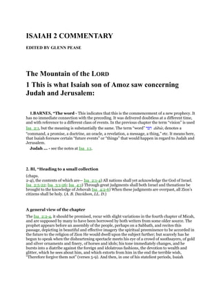 ISAIAH 2 COMMENTARY
EDITED BY GLENN PEASE
The Mountain of the LORD
1 This is what Isaiah son of Amoz saw concerning
Judah and Jerusalem:
1.BARNES, “The word - This indicates that this is the commencement of a new prophecy. It
has no immediate connection with the preceding. It was delivered doubtless at a different time,
and with reference to a different class of events. In the previous chapter the term “vision” is used
Isa_2:1, but the meaning is substantially the same. The term “word” ‫דבר‬ dabar, denotes a
“command, a promise, a doctrine, an oracle, a revelation, a message, a thing,” etc. It means here,
that Isaiah foresaw certain “future events” or “things” that would happen in regard to Judah and
Jerusalem.
Judah ... - see the notes at Isa_1:1.
2. BI, “Heading to a small collection
(chaps.
2-4), the contents of which are— Isa_2:1-4) All nations shall yet acknowledge the God of Israel.
Isa_2:5-22; Isa_3:1-26; Isa_4:1) Through great judgments shall both Israel and thenations be
brought to the knowledge of Jehovah Isa_4:2-6) When these judgments are overpast, all Zion’s
citizens shall be holy. (A. B. Davidson, LL. D.)
A general view of the chapter
The Isa_2:2-4, it should be premised, recur with slight variations in the fourth chapter of Micah,
and are supposed by many to have been borrowed by both writers from some older source. The
prophet appears before an assembly of the people, perhaps on a Sabbath, and recites this
passage, depicting in beautiful and effective imagery the spiritual preeminence to be accorded in
the future to the religion of Zion He would dwell upon the subject further; but scarcely has he
begun to speak when the disheartening spectacle meets his eye of a crowd of soothsayers, of gold
and silver ornaments and finery, of horses and idols; his tone immediately changes, and he
bursts into a diatribe against the foreign and idolatrous fashions, the devotion to wealth and
glitter, which he sees about him, and which extorts from him in the end the terrible wish,
“Therefore forgive them not” (verses 5-9). And then, in one of his stateliest periods, Isaiah
 