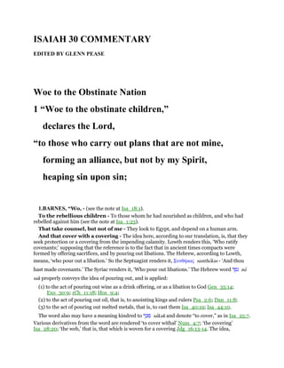 ISAIAH 30 COMMENTARY
EDITED BY GLENN PEASE
Woe to the Obstinate Nation
1 “Woe to the obstinate children,”
declares the Lord,
“to those who carry out plans that are not mine,
forming an alliance, but not by my Spirit,
heaping sin upon sin;
1.BARNES, “Wo, - (see the note at Isa_18:1).
To the rebellious children - To those whom he had nourished as children, and who had
rebelled against him (see the note at Isa_1:23).
That take counsel, but not of me - They look to Egypt, and depend on a human arm.
And that cover with a covering - The idea here, according to our translation, is, that they
seek protection or a covering from the impending calamity. Lowth renders this, ‘Who ratify
covenants;’ supposing that the reference is to the fact that in ancient times compacts were
formed by offering sacrifices, and by pouring out libations. The Hebrew, according to Lowth,
means, ‘who pour out a libation.’ So the Septuagint renders it, Συνθήκας sunthekas - ‘And thou
hast made covenants.’ The Syriac renders it, ‘Who pour out libations.’ The Hebrew word ‫נסך‬ na
sak properly conveys the idea of pouring out, and is applied:
(1) to the act of pouring out wine as a drink offering, or as a libation to God Gen_35:14;
Exo_30:9; 1Ch_11:18; Hos_9:4;
(2) to the act of pouring out oil, that is, to anointing kings and rulers Psa_2:6; Dan_11:8;
(3) to the act of pouring out melted metals, that is, to cast them Isa_40:19; Isa_44:10.
The word also may have a meaning kindred to ‫סכך‬ sakak and denote “to cover,” as in Isa_25:7.
Various derivatives from the word are rendered ‘to cover withal’ Num_4:7; ‘the covering’
Isa_28:20; ‘the web,’ that is, that which is woven for a covering Jdg_16:13-14. The idea,
 