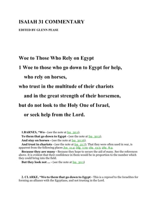 ISAIAH 31 COMMENTARY
EDITED BY GLENN PEASE
Woe to Those Who Rely on Egypt
1 Woe to those who go down to Egypt for help,
who rely on horses,
who trust in the multitude of their chariots
and in the great strength of their horsemen,
but do not look to the Holy One of Israel,
or seek help from the Lord.
1.BARNES, “Wo - (see the note at Isa_30:1).
To them that go down to Egypt - (see the note at Isa_30:2).
And stay on horses - (see the note at Isa_30:16).
And trust in chariots - (see the note at Isa_21:7). That they were often used in war, is
apparent from the following places Jos_11:4; Jdg_1:19; 1Sa_13:5; 2Sa_8:4.
Because they are many - Because they hope to secure the aid of many. See the references
above. It is evident that their confidence in them would be in proportion to the number which
they could bring into the field.
But they look not ... - (see the note at Isa_30:1)
2. CLARKE, “Wo to them that go down to Egypt - This is a reproof to the Israelites for
forming an alliance with the Egyptians, and not trusting in the Lord.
 