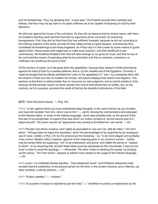 and his threatenings. Thus, by declaring that “ is also wise,” the Prophet wounds them painfully and
sharply, that they may not lay claim to so great craftiness as to be capable of imposing on God by their
delusions.
He will arise against the house of the evil-doers. As they did not deserve that he should reason with them,
he threatens that they shall feel that God has his arguments at his command, for ensnaring
transgressors. First, they did not think that God has sufficient foresight, because he did not, according to
the ordinary practice of the world, provide for their safety amidst so great dangers, and because they
considered all threatenings to be empty bugbears, as if they had it in their power by some means to guard
against them. Hence arises their eagerness to make every exertion, and their hardihood to plot
contrivances. He therefore threatens that God will take revenge on so gross an insult, and that he has at
his command the means of executing what he has promised; and that no schemes, inventions, or
craftiness can overthrow the word of God.
Of the workers of vanity. (317) He gives them this appellation, because they wished to fortify themselves
against the hand of God by a useless defense; that is, by the unlawful aid of the Egyptians. Formerly, it
might be thought that he silently admitted their claim to the appellation of “ men,” by contrasting them with
the wisdom of God; but now he scatters the smoke, and openly displays their shame and disgrace. This
teaches us that there is nothing better than to renounce our own judgment, and to submit entirely to God;
because all that earnest caution by which wicked men torture themselves has no solidity, but, on the
contrary, as if on purpose, provokes the wrath of God by the deceitful contrivances of the flesh.
(317) “ them that work iniquity.” — Eng. Ver.
FT574 “ to him against whom you have entertained deep thoughts; in the same manner as you revolted,
and have still revolted, from him, return now to him.” — Jarchi. Among the commentators who belonged
to the Hebrew nation, or wrote in the Hebrew language, Jarchi was probably held, on the ground of the
first part of his paraphrase, to support that view which our Author condemns; but the second part of it,
beginning with “ the same manner as” approaches very closely to the Reformer’ own words. — Ed
FT575 Piscator and others construe ‫לאשר‬ (lăăĕ) as equivalent to ‫אשר‬ ‫ממנו‬ ‫,אליו‬ (ēlā ăĕ mĭĕū,) “ him from
whom.” Vitringa does not reject this exposition, which he acknowledges to be supported by an analogous
use of ‫,מאשר‬ (mēăĕ,) in Rut_2:9; but he pronounces the rendering, “ as.” to be more elegant and probably
more correct. Modern critics, however, approve of the meaning given in our common version. “ syntax
may be solved either by supposing ‘ him’ to be understood, and giving ‫לאשר‬ (lăăĕ) the sense of ‘ respect
to whom,’ or by assuming that, as both these ideas could be expressed by this one phrase, it was put but
once in order to avoid the tautology.” — Alexander. The other mode of resolving the syntax, by bringing
out the sense, “ him from whom,” appears to adhere more closely to the usage of the Hebrew language.
— Ed
FT576 ‫העמיקו‬ ‫סרה‬ (hĕĕīūāā) literally signifies, “ have deepened revolt;” and Professor Alexander justly
remarks that the substitution of the second person for the third, in the ancient versions, and in Barnes, (ye
have revolted), is wholly arbitrary. — Ed
FT577 “Enfans rebelles;” — “ children.”
FT578 “Et pourtant il marque la repentance par les fruits;” — “ therefore he points out repentance by the
 