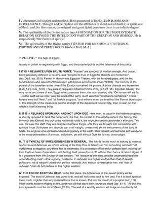 IV. Because God is spirit and not flesh, He is possessed of INFINITE WISDOM AND
INTELLIGENCE. Thought and perception are the attributes of mind, not of matter; of spirit, not
of flesh; and, for this reason, the original and great Spirit possesses them in an infinite degree.
V. The spirituality of the Divine nature lays A FOUNDATION FOR THE MOST INTIMATE
RELATION BETWEEN THE INTELLIGENT PART OF THE CREATION AND HIMSELF. He is
emphatically “the Father of spirits.”
VI. The spirituality of the Divine nature FITS HIM FOR BECOMING OUR ETERNAL
PORTION AND SUPREME GOOD. (Robert Hall, M. A.)
7. PULPIT, ” The help of Egypt.
A party in Judah is negotiating with Egypt; and the prophet points out the falseness of this policy.
I. IT IS A RELIANCE UPON BRUTE FORCE. "Horses" are symbolic of martial strength. And Judah,
being peculiarly deficient in cavalry, was "tempted to trust in Egypt for chariots and horsemen"
(Isa_36:8, Isa_36:9). Famed in Homer was Egyptian Thebes, with the hundred gates, and the two
hundred men who issued forth from each with horses and chariots ('Iliad,' 9:382). The memory of the
pursuit of the Israelites at the time of the Exodus contained the picture of those chariots and horsemen
(Exo_14:6, Exo_14:9). They were in request in Solomon's time (1Ki_19:1-21 :26). Egyptian cavalry, the
very nerve and sinew of war; Egypt who possesses them, the most coveted ally. "On horses will we fly
on the swift will we ride," was the word of the party. Such was their "creaturely confidence." These
horses were but "flesh," and "all flesh is as grass," and withers when the breath of the Eternal blows upon
it. The strength of the creature is but the strength of the dependent nature; folly, then, to lean on that
which is itself a leaning thing.
II. IT IS A RELIANCE UPON MAN, AND NOT UPON GOD. Here man, as usual in the Hebrew prophets,
is sharply opposed to God; the dependent, the frail, the mortal, to the self-dependent, the Strong, the
Immortal and Eternal; the tool to the hand that holds it, the might that alone can render it effective. The
axe, the saw, the staff: they are dead and helpless things, until they are brought into connection with
spiritual force. So horses and chariots can avail naught, unless they be the instruments of the Lord of
hosts, the engines of a spiritual and enduring policy in the earth. Man himself, without tools and weapons,
is the most defenseless of animals; with them, yet still without God, he is in no better plight.
III. IT IS TYPICAL OF IRRELIGIOUSNESS IN GENERAL. The folly is not so much in looking to material
resources and defenses as in "not looking to the Holy One of Israel"—in "not consulting Jehovah." All
worldliness is negative, and there lies its weakness. It is a strategy of life which defeats itself; moving far
from the true base of operations, and finding itself presently cut off, without the chance of return. Again, it
is a departure from the Source of true wisdom. The "wisdom of the wise, and the understanding of the
understanding ones"—this is policy, prudence. In Jehovah is a higher wisdom than that of Jewish
politicians; his is wisdom united with perfect rectitude. And without reverence for him, the "fear of
Jehovah," men do not partake of this higher wisdom.
IV. THE END OF EGYPTIAN HELP. In the first place, the hollowness of the Jewish policy will be
exposed. The word of Jehovah has gone forth, and will not come back to him void. For it is itself spiritual
force, truth, mightier than any material force that is known. Put into the mouth of a prophet (Jer_1:9),
those words become mighty as fire, to devour all that stays their course as wood (Jer_5:14). "All that the
Lord speaketh must be done" (Num_23:26). The wall of a worldly wisdom will bulge and suddenly fall,
 