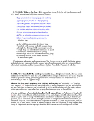 2. CLARKE, “Like as the lion - This comparison is exactly in the spirit and manner, and
very nearly approaching to the expression, of Homer.
Βη ρ’ ιµεν, ᆞστε λεων ορεσιτροφος, ᆇστ’ επιδευης
∆ηρον εᇽ κρειων, κελεται δε ᅛ θυµος αγηνωρ,
Μηλων πειρησοντα, και ες πυκινον δοµον ελθειν·
Ειπερ γαρ χ’ εᆓρᇽσι παρ’ αυτοψι βωτορας ανδρας
Συν κυσι και δουρεσσι φυλασσοντας περι µηλα,
Ου ρα τ’ απειρητος µεµονε σταθµοιο διεσθαι.
Αλλ’ ᆇγ’ αም η ᅧρπαξε µεταλµενος, ηε και αυτος
Εβλητ’ εν πρωτοισι θοης απο χειρος ακοντι.
Iliad 12:299.
As the bold lion, mountain-bred, now long
Famished, with courage and with hunger stung
Attempts the thronged fold: him nought appals,
Though dogs and armed shepherds stand in guard
Collected; he nathless undaunted springs
O’er the high fence, and rends the trembling prey;
Or, rushing onward, in his breast receives
The well-aimed spear.
Of metaphors, allegories, and comparisons of the Hebrew poets, in which the Divine nature
and attributes are represented under images taken from brutes and other low objects; of their
effect, their sublimity, and the causes of it; see De Sac. Poes. Heb., Praelect. 16 sub. fin.
3. GILL, “For thus hath the Lord spoken unto me,.... The prophet Isaiah, who had heard
and received what follows from the Lord, and therefore it might be depended upon; and they are
words of grace and mercy, promising preservation and deliverance; and therefore it was a
foolish thing to send to Egypt for help:
Like as the lion, and the young lion roaring on his prey; or "muttering", or "growling
over his prey" (r); for the lion roars when he is hungry, and wants a prey, and not when he has
got one; but when he has one, and is tearing it in pieces, and feeding upon it, he makes a lower
noise, a growling one, especially when he apprehends anyone near to disturb him:
when a multitude of shepherds is called forth against him; or, "a fulness of shepherds"
(s); the whole posse of them, all that are in the towns and villages, or fields adjacent: who, when
a lion has got a lamb or sheep out of the flock, are alarmed and called together, to deliver it, if
possible, out of his hands; one not daring to venture, or being not sufficient to disturb him, or
drive him away: or, "when a multitude of shepherds meet him" (t); with the prey in his jaws; or
rather "call to him", make a noise, in hopes to frighten him, and cause him to drop his prey, that
being all they can do, not daring to go near him; which sense is confirmed by what follows:
 
