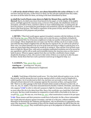 he will not be afraid of their voice, nor abase himself for the noise of them; he will
not leave and lose his prey, or flee from it or them, for the yell and confused noise they make;
nor move at all the faster for them, not being in the least intimidated by them:
so shall the Lord of hosts come down to fight for Mount Zion, and for the hill
thereof; that is, he shall come down from heaven by his angel, or in the display of his mighty
power, and fight against the Assyrian army, in favour of his people, the inhabitants of Zion or
Jerusalem, and deliver them; and there will be no more withstanding him, or putting him off
from his purpose, or preventing his good designs and resolutions, than the shepherds are able to
divert a lion from his prey. The simile is expressive of the power of God, and of his certain
accomplishment of his purposes and promises.
4. HENRY, “That God would appear against Jerusalem's enemies with the boldness of a lion
over his prey, Isa_31:4. When the lion comes out to seize his prey a multitude of shepherds
come out against him; for it becomes neighbours to help one another when persons or goods
are in danger. These shepherds dare not come near the lion; all they can do is to make a noise,
and with that they think to frighten him off. But does he regard it? No: he will not be afraid of
their voice, nor abase himself so far as to be in the least moved by it either to quit his prey or to
make any more haste than otherwise he would do in seizing it. Thus will the Lord of hosts come
down to fight for Mount Zion, with such an unshaken undaunted resolution not to be moved by
any opposition; and he will as easily and irresistibly destroy the Assyrian army as a lion tears a
lamb in pieces. Whoever appear against God, they are but like a multitude of poor simple
shepherds shouting at a lion, who scorns to take notice of them or so much as to alter his pace
for them. Surely those that have such a protector need not go to Egypt for help. (2.)
5. JAMISON, “(Isa_42:13; Hos_11:10).
roaring on — “growling over” his prey.
abase himself — be disheartened or frightened.
6. K&D, “And things of this kind would occur. “For thus hath Jehovah spoken to me, As the
lion growls, and the young lion over its prey, against which a whole crowd of shepherds is
called together; he is not alarmed at their cry, and does not surrender at their noise; so will
Jehovah of hosts descend to the campaign against the mountain of Zion, and against their
hill.” There is no other passage in the book of Isaiah which sounds so Homeric as this (vid., Il.
xviii. 161, 162, xii. 299ff.). It has been misunderstood by Knobel, Umbreit, Drechsler, and others,
who suppose ‫ל‬ ַ‫ע‬ ‫ּא‬ ְ‫צ‬ ִ‫ל‬ to refer to Jehovah's purpose to fight for Jerusalem: Jehovah, who would
no more allow His city to be taken from Him, than a lion would give up a lamb that it had taken
as its prey. But how could Jerusalem be compared to a lamb which a lion holds in its claws as
tereph? (Isa_5:29). We may see, even from Isa_29:7, what construction is meant to be put upon
‫ל‬ ַ‫ע‬ ‫א‬ ָ‫ב‬ ָ‫.צ‬ Those sinners and their protectors would first of all perish; for like a fierce indomitable
lion would Jehovah advance against Jerusalem, and take it as His prey, without suffering
Himself to be thwarted by the Judaeans and Egyptians, who set themselves in opposition to His
army (The Assyrians). The mountain of Zion was the citadel and temple; the hill of Zion the city
of Jerusalem (Isa_10:32). They would both be given up to the judgment of Jehovah, without any
 