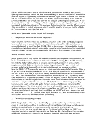 chapter. Sennacherib, King of Assyria, had come against Jerusalem with a powerful, and, humanly
speaking, irresistible army. Many of the Jews, instead of looking to Jehovah for his gracious and merciful
protection, applied to Egypt for help, and carried their wealth to Egypt, in order to obtain it. God, offended
with this want of confidence in him, sent them word, that the Egyptians should help in vain, and to no
purpose; and that their real strength was, to sit still, and to rely on God alone [Note: Cite Isa_30:1-7; and
compare it with ver. 1–3.] — — — If they would with real penitence and faith rely on him, He would afford
them speedy and effectual deliverance. This assurance God delivered to them under the different images
which are contained in my text; which shew, not only what God would be to them, but what he will be to
his Church and people in all ages of the world.
Let me, with a special view to these images, point out to you,
I. The protection which God will afford to his people—
We are told, that, “as the mountains are round about Jerusalem, so the Lord is round about his people
from henceforth even for ever: and that they who trust in him shall be as Mount Zion, which cannot be
removed, but abideth for ever [Note: Psa_125:1-2.].” But, as the emergency that existed at the time the
prophet uttered my text was extremely urgent, so the images by which he was directed to encourage their
affiance in him were precisely such as were suited to the occasion. God promised to protect them—
With the firmness of a lion—
[A lion, growling over his prey, regards not the shouts of a multitude of shepherds: unmoved himself, he
infuses terror into them; and would soon make them repent of their temerity, if they dared to approach
him. And who shall prevail on Jehovah to relinquish his defence of Jerusalem? in reference to the
Assyrian army, which God was determined to destroy, the prophet says, “The Lord of Hosts hath
purposed; and who shall disannul it? and his hand is stretched out; and who shall turn it back
[Note: Isa_14:24-27.]?” The same also we may say in reference to the weakest of all his saints: “If God be
for you, who can be against you [Note:Rom_8:31.]?” “Who is he that shall harm you, if ye be followers of
that which is good [Note: 1Pe_3:13.]?” God is not only a tower of defence to his people to preserve them,
but “a wall of fire round about them,” that shall devour their assailants [Note: Zec_2:5.]. He may indeed
suffer the enemies of his people to prevail for a season; and they may vaunt, as the Assyrians did, of all
their conquests: but they are only as a rod in Jehovah’s hands; and all which they effect is only as the axe
or saw that accomplishes the will of him who uses it: but when they have effected his purpose, they
themselves, who sought nothing but to gratify their own ambition, shall be made monuments of his
righteous indignation: “The light of Israel will be to them for a fire, and his Holy One for a flame: and it
shall burn and devour his thorns and his briers in one day [Note: Isa_10:5-7; Isa_10:12-17.].” Yes, verily,
“God’s counsel shall stand, and he will do all his will [Note: Isa_46:10.]:” and “when He works, who shall
let it [Note: Isa_43:13.]?” “The Lion of the tribe of Judah [Note: Rev_5:5.]” shall assuredly prevail, though
all the powers of earth and hell were combined against him.]
2. With the tenderness of a parent bird—
[A bird, though utterly unable to cope with a bird of prey which it sees hovering over its nest, will fly to
protect its young; and, insensible to its own danger, will intercept its potent adversary, and rather perish
itself than give up its offspring to the devourer. And, “for our miseries is Jehovah grieved
[Note: Jdg_10:16.];” yea, in all our afflictions, too, our God himself is afflicted [Note: Isa_63:9.]:” and
whosoever “toucheth us, toucheth the apple of his eye [Note: Zec_2:8.].” When Pharaoh had overtaken
the Hebrews at the Red Sea, “the pillar of fire, which had hitherto led the fugitives, went and stood
 