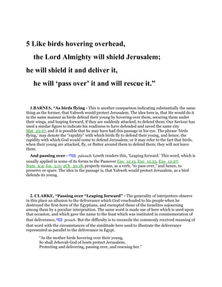 5 Like birds hovering overhead,
the Lord Almighty will shield Jerusalem;
he will shield it and deliver it,
he will ‘pass over’ it and will rescue it.”
1.BARNES, “As birds flying - This is another comparison indicating substantially the same
thing as the former, that Yahweh would protect Jerusalem. The idea here is, that He would do it
in the same manner as birds defend their young by hovering over them, securing them under
their wings, and leaping forward, if they are suddenly attacked, to defend them. Our Saviour has
used a similar figure to indicate his readiness to have defended and saved the same city
Mat_23:27, and it is possible that he may have had this passage in his eye. The phrase ‘birds
flying,’ may denote the “rapidity” with which birds fly to defend their young, and hence, the
rapidity with which God would come to defend Jerusalem; or it may refer to the fact that birds,
when their young are attacked, fly, or flutter around them to defend them; they will not leave
them.
And passing over - ‫פסוח‬ pasoach. Lowth renders this, ‘Leaping forward.’ This word, which is
usually applied in some of its forms to the Passover Exo_12:13, Exo_12:23, Exo_12:27;
Num_9:4; Jos_5:11; 2Ch_30:18, properly means, as a verb, “to pass over,” and hence, to
preserve or spare. The idea in the passage is, that Yahweh would protect Jerusalem, as a bird
defends its young.
2. CLARKE, “Passing over “Leaping forward” - The generality of interpreters observe
in this place an allusion to the deliverance which God vouchsafed to his people when he
destroyed the first-born of the Egyptians, and exempted those of the Israelites sojourning
among them by a peculiar interposition. The same word is made use of here which is used upon
that occasion, and which gave the name to the feast which was instituted in commemoration of
that deliverance, ‫פסח‬ pesach. But the difficulty is to reconcile the commonly received meaning of
that word with the circumstances of the similitude here used to illustrate the deliverance
represented as parallel to the deliverance in Egypt.
“As the mother birds hovering over their young,
So shall Jehovah God of hosts protect Jerusalem;
Protecting and delivering, passing over, and rescuing her.”
 
