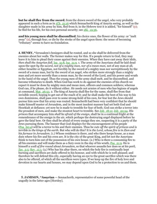 but he shall flee from the sword; from the drawn sword of the angel, who very probably
appeared in such a form as in 1Ch_21:16 which Sennacherib king of Assyria seeing, as well as the
slaughter made in his army by him, fled from it; in the Hebrew text it is added, "for himself" (y);
he fled for his life, for his own personal security; see 2Ki_19:36,
and his young men shall be discomfited; his choice ones, the flower of his army: or "melt
away" (z), through fear; or die by the stroke of the angel upon them: the sense of becoming
"tributary" seems to have no foundation.
4. HENRY, “Jerusalem's besiegers shall be routed, and so she shall be delivered from the
enemies about her walls. The former makes way for this. If a people return to God, they may
leave it to him to plead their cause against their enemies. When they have cast away their idols,
then shall the Assyrian fall, Isa_31:8, Isa_31:9. 1. The army of the Assyrians shall be laid dead
upon the spot by the sword, not of a mighty man, nor of a mean man, not of any man at all,
either Israelite or Egyptian, not forcibly by the sword of a mighty man nor surreptitiously by the
sword of a mean man, but by the sword of an angel, who strikes more strongly than a mighty
man and yet more secretly than a mean man, by the sword of the Lord, and his power and wrath
in the hand of the angel. Thus the young men of the army shall melt, and be discomfited, and
become tributaries to death. When God has work to do against the enemies of his church we
expect it must be done by mighty men and mean men, officers and common soldiers; whereas
God can, if he please, do it without either. He needs not armies of men who has legions of angels
at command, Mat_26:53. 2. The king of Assyria shall flee for the same, shall flee from that
invisible sword, hoping to get out of the reach of it; and he shall make the best of his way to his
own dominions, shall pass over to some strong-hold of his own, for fear lest the Jews should
pursue him now that his army was routed. Sennacherib had been very confident that he should
make himself master of Jerusalem, and in the most insolent manner had set both God and
Hezekiah at defiance; yet now he is made to tremble for fear of both. God can strike a terror into
the proudest of men, and make the stoutest heart to tremble. See Job_18:11; Job_20:24. His
princes that accompany him shall be afraid of the ensign, shall be in a continual fright at the
remembrance of the ensign in the air, which perhaps the destroying angel displayed before he
gave the fatal bow. Or they shall be afraid of every ensign they see, suspecting it is a party of the
Jews pursuing them. The banner that God displays for the encouragement of his people
(Psa_60:4) will be a terror to his and their enemies. Thus he cuts off the spirit of princes and is
terrible to the kings of the earth. But who will do this? It is the Lord, whose fire is in Zion and
his furnace in Jerusalem. (1.) Whose residence is there, and who there keeps house, as a man
does where his fire and his oven are. It is the city of the great King, and let not the Assyrians
think to turn him out of the possession of his own house. (2.) Who is there a consuming fire to
all his enemies and will make them as a fiery oven in the day of his wrath, Psa_21:9. He is
himself a wall of fire round about Jerusalem, so that whoever assaults her does so at his peril,
Zec_2:5; Rev_11:5. (3.) Who has his altar there, on which the holy fire is continually kept
burning and sacrifices are daily offered to his honour, and with which he is well pleased; and
therefore he will defend this city, especially having an eye to the great sacrifice which was there
also to be offered, of which all the sacrifices were types. If we keep up the fire of holy love and
devotion in our hearts and houses, we may depend upon God to be a protection to us and them.
5. JAMISON, “Assyrian — Sennacherib, representative of some powerful head of the
ungodly in the latter ages [Horsley].
 