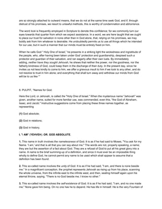 are so strongly attached to outward means, that we do not at the same time seek God, and if, through
distrust of his promises, we resort to unlawful methods, this is worthy of condemnation and abhorrence.
The word look is frequently employed in Scripture to denote this confidence; for we commonly turn our
eyes towards that quarter from which we expect assistance. In a word, we are here taught that we ought
to place our trust for salvation in none other than in God alone, that, relying on his promises, we may
boldly ask from him whatever is desirable. He undoubtedly permits us to use all things which he intended
for our use, but in such a manner that our minds must be entirely fixed on him.
When he calls God “ Holy One of Israel,” he presents in a striking light the wickedness and ingratitude of
the people, who, after having been taken under God’ protection and guardianship, despised such a
protector and guardian of their salvation, and ran eagerly after their own lusts. By immediately
adding, neither have they sought Jehovah, he shews that neither the power, nor the goodness, nor the
fatherly kindness of God, could keep them in the discharge of their duty. In the present day, since he
invites us not less kindly to come to him, we offer a grievous insult to him if we look to any other, and do
not resolve to trust in him alone; and everything that shall turn away and withdraw our minds from God
will be to us like “”
8. PULPIT, “Names for God.
Here the Lord, or Jehovah, is called the "Holy One of Israel." When the mysterious name "Jehovah" was
given, another name, suited for more familiar use, was commended, even this, "the God of Abraham,
Isaac, and Jacob." Instructive suggestions come from placing these three names together, as
representing
(1) God absolute;
(2) God in relations;
(3) God in history.
I. "I AM" (YEHVEH); OR, GOD ABSOLUTE.
1. This name in truth involves the namelessness of God. It is as if he had said to Moses, "You ask for my
Name. 'I am,' and that is all that you can say about me." The words are not, properly speaking, a name;
they are but the assertion of a fact about God. They are a refusal of God to put all his great glory into a
name. A name is the brief summing-up of a definition, and since it must ever be an impossible thing
wholly to define God, he cannot permit any name to be used which shall appear to assume that a
definition has been found.
2. This so-called name involves the unity of God. It is as if he had said, "I am, and there is none beside
me." In a magnificent conception, the prophet represents Jehovah as rising up from his place, scanning
the whole universe, from the infinite east to the infinite west, and then, seating himself again upon his
eternal throne, saying, "There is no God beside me; I know no other."
3. This so-called name involves the self-existence of God. It is as if he had said, "I am, and no one made
me." None gave him being. On no one has he to depend. He has life in himself. He is the very Fountain of
 