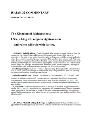 ISAIAH 32 COMMENTARY
EDITED BY GLENN PEASE
The Kingdom of Righteousness
1 See, a king will reign in righteousness
and rulers will rule with justice.
1.BARNES, “Behold, a king - That is, Hezekiah. That it refers to him is apparent from the
connection. The reign of Ahaz had been one of oppression and idolatry. This was to be
succeeded by the reign of one under whom the rights of the people would be secured, and under
whom there would be a state of general prosperity. This may have been uttered while Ahaz was
on the throne, or it may have been when Hezekiah began to reign. Perhaps the latter is the more
probable, as Ahaz might not have tolerated anything that would have looked like a reflection on
his own reign; nor, perhaps, while he was on the throne would Isaiah have given a description
that would have been a contrast between his reign and that of his successor.
Shall reign in righteousness - That is, a righteous king shall reign; or his administration
shall be one of justice, and strongly in contrast with that of his predecessor. This was certainly
the general characteristic of the reign of Hezekiah.
And princes shall rule - Hebrew, ‘For princes, or, ‘as to princes’ (‫לשׂרים‬ le
s'arı ym). Lowth
proposes to read this without the ‫ל‬ (l), as the ancient versions do. But it is not necessary to
change the text. It may be rendered, ‘As to princes, they shall rule’ (compare Psa_16:3). The
‘princes’ here denote the various officers of government, or those to whom the administration
was confided.
In judgment - That this is a just description of the reign of Hezekiah is apparent from the
history, see 2Ki_18:3-6 : ‘He removed the high places, and broke the images, and cut down the
grove. He trusted in the Lord God of Israel, so that after him was none like him among all the
kings of Judah, nor any that were before him, for he clave unto the Lord, and departed not from
following him.’
2. CLARKE, “Behold, a king shall reign in righteousness - If King Hezekiah were a
type of Christ, then this prophecy may refer to his time; but otherwise it seems to have Hezekiah
 