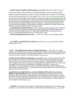 And the heavens shall be rolled together as a scroll - The word ‘scroll’ here (‫ספר‬ se
pher) means a roll, or a book. Books were made of parchment, leaves, etc., and were rolled
together instead of being bound, as they are with us. The figure here is taken from what strikes
the eye, that the heaven above us is “an expanse” (‫רקיע‬ raqı ya‛) Gen_1:8; Psa_104:2,) which is
spread out; and which might be rolled together, and thus pass away. It is possible that there may
be a reference also to the fact, that in a storm, when the sky is filled with dark rolling clouds, the
heavens seem to be rolled together, and to be passing away. The sense is, that there would be
great destruction among those high in office and in power - a destruction that would be well
represented by the rolling up of the firmament, and the destruction of the visible heavens and
their host, and by leaving the world to ruin and to night.
And all their host shall fall down - That is, their stars; either by being as it were melted,
or by the fact that the expanse in which they are apparently located would be rolled up and
removed, and there being no fixtures for them they would fall. The same image occurs in
Rev_6:13. One somewhat similar occurs in Virgil, Georg. i. 365ff.
As the leaf falleth off from the vine ... - That is, in a storm, or when violently shaken.
2. CLARKE, “And all the host of heaven See note on Isa_24:21, and De Sacra Poesi
Hebraeorum, Prael. ix.
3. GILL, “And all the hosts of heaven shall be dissolved,.... "Pine away" (i), as with
sickness, grow languid, become obscure, lose their light, and be turned into blood and darkness;
this figure is used to express the horror of this calamity, as if the very heavens themselves, and
the sun, and moon, and stars, were affected with it; see Isa_13:10.
and the heavens shall be rolled gether as a scroll; a book, or volume, which when rolled
up, one letter of it could not be read; and it was the manner formerly of making and writing
books in the form of a roll; hence the word volume; and here it signifies that there should be
such a change in the heavens, as that not a star should be seen, much less the sun or moon; and
may signify the utter removal and abolition of all dignities and offices, supreme and
subordinate, civil and ecclesiastical, in the whole Roman jurisdiction; thus the destruction of
Rome Pagan is described in Rev_6:14 as the destruction of Rome Papal is here; from whence the
language seems to be borrowed:
and all their host shall fall down, as the leaf falleth off from the vine, and as a
falling fig from the fig tree; that is, the stars should fall down: by whom may be meant
persons in office, that made a considerable figure; who shall fall from their stations, in which
they shone with much splendour and grandeur, as leaves fall from trees in autumn, particularly
the vine; or as unripe and rotten figs fall from the fig tree when shaken by a violent wind; the
same metaphor is used in Rev_6:13.
4. HENRY, “The effect and consequence of this slaughter shall be universal confusion and
desolation, as if the whole frame of nature were dissolved and melted down (Isa_34:4): All the
 