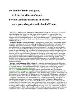 the blood of lambs and goats,
fat from the kidneys of rams.
For the Lord has a sacrifice in Bozrah
and a great slaughter in the land of Edom.
1.BARNES, “The sword of the Lord is filled with blood - The idea here is taken from
the notion of sacrifice, and is, that God would devote to sacrifice, or to destruction, the
inhabitants of Idumea. With reference to that, he says, that his sword, the instrument of
slaughter, would be satiated with blood. “It is made fat with fatness.” The allusion here is to the
sacrifices which were made for sin, in which the blood. and the fat were devoted to God as an
offering (see Lev. 7)
With the blood of lambs and goats - These were the animals which were usually offered
in sacrifice to God among the Jews. and to speak of a sacrifice was the same as to speak of the
offering of rams, lambs, bullocks, etc. Yet it is evident that they denote here the people of
Idumea, and that these terms are used to keep up the image of a sacrifice. The idea of sacrifice
was always connected with that of slaughter, as the animals were slaughtered before they were
offered. So here, the idea is, that there would be a great slaughter in Idumea; that it would be so
far of the nature of a sacrifice that they would be devoted to God and to his cause. It is not
probable that any particular classes of people are denoted by the different animals mentioned
here, as the animals here mentioned include all, or nearly all those usually offered in sacrifice,
the expressions denote simply that all classes of people in Idumea would be devoted to the
slaughter. Grotius, however, supposes that the following classes are intended by the animals
specified, to wit, by the lambs, the people in general; by the goats, the priests; by the rams, the
opulent inhabitants.
For the Lord hath a sacrifice in Bozrah - Bozrah is mentioned here as one of the chief
cities of Idumea. It was a city of great antiquity, and was known among the Greeks and Romans
by the name of Bostra. It is generally mentioned in the Scriptunes as a city of the Edomites
Isa_63:1; Jer_49:13, Jer_49:22; Amo_1:12; but once it is mentioned as a city of Moab
Jer_48:24. It probably belonged at different periods to both nations, as in their wars the
possession of cities often passed into different hands. Bozrah lay southeast of Edrei, one of the
capitals of Bashan, and was thus not properly within the limits of the Edomites, but was north of
the Ammonites, or in the region of Auranitis, or in what is now called tho Houran. It is evident,
therefore, that in the time of Isaiah, the Edomites had extended their conquests to that region.
According to Burckhardt, who visited the Houran, and who went to Bozrah, it is at this day
one of the most important cities there. ‘It is situated,’ says he, ‘in the open plain, and is at
present the last inhabited place in the southeast extremity of the Houran; it was formerly the
capital of the Arabia Provincia, and is now, including its ruins, the largest town in the Houran. It
is of an oval shape, its greatest length being from east to west; its circumference is three quarters
of an hour. It was anciently encompassed with a thick wall, which gave it the reputation of great
strength Many parts of this wall, especially on the west side, remain; it was constructed of stones
of moderate size, strongly cemented together. The south, and southeast quarters are covered
 
