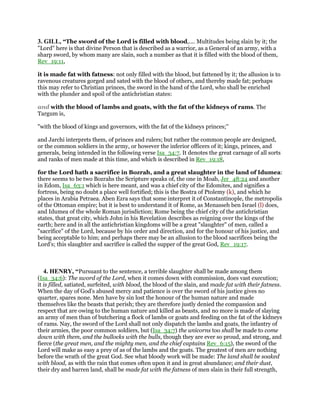 3. GILL, “The sword of the Lord is filled with blood,.... Multitudes being slain by it; the
"Lord" here is that divine Person that is described as a warrior, as a General of an army, with a
sharp sword, by whom many are slain, such a number as that it is filled with the blood of them,
Rev_19:11,
it is made fat with fatness: not only filled with the blood, but fattened by it; the allusion is to
ravenous creatures gorged and sated with the blood of others, and thereby made fat; perhaps
this may refer to Christian princes, the sword in the hand of the Lord, who shall be enriched
with the plunder and spoil of the antichristian states:
and with the blood of lambs and goats, with the fat of the kidneys of rams. The
Targum is,
"with the blood of kings and governors, with the fat of the kidneys princes;''
and Jarchi interprets them, of princes and rulers; but rather the common people are designed,
or the common soldiers in the army, or however the inferior officers of it; kings, princes, and
generals, being intended in the following verse Isa_34:7. It denotes the great carnage of all sorts
and ranks of men made at this time, and which is described in Rev_19:18,
for the Lord hath a sacrifice in Bozrah, and a great slaughter in the land of Idumea:
there seems to be two Bozrahs the Scripture speaks of, the one in Moab, Jer_48:24 and another
in Edom, Isa_63:1 which is here meant, and was a chief city of the Edomites, and signifies a
fortress, being no doubt a place well fortified; this is the Bostra of Ptolemy (k), and which he
places in Arabia Petraea. Aben Ezra says that some interpret it of Constantinople, the metropolis
of the Ottoman empire; but it is best to understand it of Rome, as Menasseh ben Israel (l) does,
and Idumea of the whole Roman jurisdiction; Rome being the chief city of the antichristian
states, that great city, which John in his Revelation describes as reigning over the kings of the
earth; here and in all the antichristian kingdoms will be a great "slaughter" of men, called a
"sacrifice" of the Lord, because by his order and direction, and for the honour of his justice, and
being acceptable to him; and perhaps there may be an allusion to the blood sacrifices being the
Lord's; this slaughter and sacrifice is called the supper of the great God, Rev_19:17.
4. HENRY, “Pursuant to the sentence, a terrible slaughter shall be made among them
(Isa_34:6): The sword of the Lord, when it comes down with commission, does vast execution;
it is filled, satiated, surfeited, with blood, the blood of the slain, and made fat with their fatness.
When the day of God's abused mercy and patience is over the sword of his justice gives no
quarter, spares none. Men have by sin lost the honour of the human nature and made
themselves like the beasts that perish; they are therefore justly denied the compassion and
respect that are owing to the human nature and killed as beasts, and no more is made of slaying
an army of men than of butchering a flock of lambs or goats and feeding on the fat of the kidneys
of rams. Nay, the sword of the Lord shall not only dispatch the lambs and goats, the infantry of
their armies, the poor common soldiers, but (Isa_34:7) the unicorns too shall be made to come
down with them, and the bullocks with the bulls, though they are ever so proud, and strong, and
fierce (the great men, and the mighty men, and the chief captains Rev_6:15), the sword of the
Lord will make as easy a prey of as of the lambs and the goats. The greatest of men are nothing
before the wrath of the great God. See what bloody work will be made: The land shall be soaked
with blood, as with the rain that comes often upon it and in great abundance; and their dust,
their dry and barren land, shall be made fat with the fatness of men slain in their full strength,
 