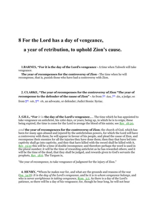 8 For the Lord has a day of vengeance,
a year of retribution, to uphold Zion’s cause.
1.BARNES, “For it is the day of the Lord’s vengeance - A time when Yahweh will take
vengeance.
The year of recompenses for the controversy of Zion - The time when he will
recompense, that is, punish those who have had a controversy with Zion.
2. CLARKE, “The year of recompenses for the controversy of Zion “The year of
recompense to the defender of the cause of Zion” - As from ‫דון‬ dun, ‫דין‬ din, a judge; so
from ‫רוב‬ rub, ‫ריב‬ rib, an advocate, or defender; Judici Sionis: Syriac.
3. GILL, “For it is the day of the Lord's vengeance,.... The time which he has appointed to
take vengeance on antichrist, his 1260 days, or years; being up, in which he is to reign; these
being expired, the time is come for the Lord to avenge the blood of his saints; see Rev_18:20,
and the year of recompences for the controversy of Zion; the church of God, which has
been for many ages abused and injured by the antichristian powers, for which the Lord will have
a controversy with them; he will appear in favour of his people, and plead the cause of Zion, and
recompense their enemies for all the injuries they have done them; then they that have led into
captivity shall go into captivity, and they that have killed with the sword shall be killed with it,
Rev_13:10 this will be a time of double recompence; and therefore perhaps the word is used in
the plural number; it will be the time of rewarding antichrist as he has rewarded others; and it
will be the time of the dead, that they shall be judged, and rewards given to God's servants the
prophets, Rev_18:6. The Targum is,
"the year of recompence, to take vengeance of judgment for the injury of Zion.''
4. HENRY, “Whom he makes war for, and what are the grounds and reasons of the war
(Isa_34:8): It is the day of the Lord's vengeance, and he it is to whom vengeance belongs, and
who is never unrighteous in taking vengeance, Rom_3:5. As there is a day of the Lord's
patience, so there will be a day of his vengeance; for, though he bear long, he will not bear
 