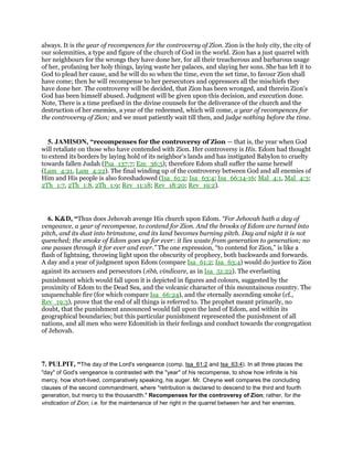 always. It is the year of recompences for the controversy of Zion. Zion is the holy city, the city of
our solemnities, a type and figure of the church of God in the world. Zion has a just quarrel with
her neighbours for the wrongs they have done her, for all their treacherous and barbarous usage
of her, profaning her holy things, laying waste her palaces, and slaying her sons. She has left it to
God to plead her cause, and he will do so when the time, even the set time, to favour Zion shall
have come; then he will recompense to her persecutors and oppressors all the mischiefs they
have done her. The controversy will be decided, that Zion has been wronged, and therein Zion's
God has been himself abused. Judgment will be given upon this decision, and execution done.
Note, There is a time prefixed in the divine counsels for the deliverance of the church and the
destruction of her enemies, a year of the redeemed, which will come, a year of recompences for
the controversy of Zion; and we must patiently wait till then, and judge nothing before the time.
5. JAMISON, “recompenses for the controversy of Zion — that is, the year when God
will retaliate on those who have contended with Zion. Her controversy is His. Edom had thought
to extend its borders by laying hold of its neighbor’s lands and has instigated Babylon to cruelty
towards fallen Judah (Psa_137:7; Eze_36:5); therefore Edom shall suffer the same herself
(Lam_4:21, Lam_4:22). The final winding up of the controversy between God and all enemies of
Him and His people is also foreshadowed (Isa_61:2; Isa_63:4; Isa_66:14-16; Mal_4:1, Mal_4:3;
2Th_1:7, 2Th_1:8, 2Th_1:9; Rev_11:18; Rev_18:20; Rev_19:2).
6. K&D, “Thus does Jehovah avenge His church upon Edom. “For Jehovah hath a day of
vengeance, a year of recompense, to contend for Zion. And the brooks of Edom are turned into
pitch, and its dust into brimstone, and its land becomes burning pitch. Day and night it is not
quenched; the smoke of Edom goes up for ever: it lies waste from generation to generation; no
one passes through it for ever and ever.” The one expression, “to contend for Zion,” is like a
flash of lightning, throwing light upon the obscurity of prophecy, both backwards and forwards.
A day and a year of judgment upon Edom (compare Isa_61:2; Isa_63:4) would do justice to Zion
against its accusers and persecutors (rı̄bh, vindicare, as in Isa_51:22). The everlasting
punishment which would fall upon it is depicted in figures and colours, suggested by the
proximity of Edom to the Dead Sea, and the volcanic character of this mountainous country. The
unquenchable fire (for which compare Isa_66:24), and the eternally ascending smoke (cf.,
Rev_19:3), prove that the end of all things is referred to. The prophet meant primarily, no
doubt, that the punishment announced would fall upon the land of Edom, and within its
geographical boundaries; but this particular punishment represented the punishment of all
nations, and all men who were Edomitish in their feelings and conduct towards the congregation
of Jehovah.
7. PULPIT, “The day of the Lord's vengeance (comp. Isa_61:2 and Isa_63:4). In all three places the
"day" of God's vengeance is contrasted with the "year" of his recompense, to show how infinite is his
mercy, how short-lived, comparatively speaking, his auger. Mr. Cheyne well compares the concluding
clauses of the second commandment, where "retribution is declared to descend to the third and fourth
generation, but mercy to the thousandth." Recompenses for the controversy of Zion; rather, for the
vindication of Zion; i.e. for the maintenance of her right in the quarrel between her and her enemies.
 