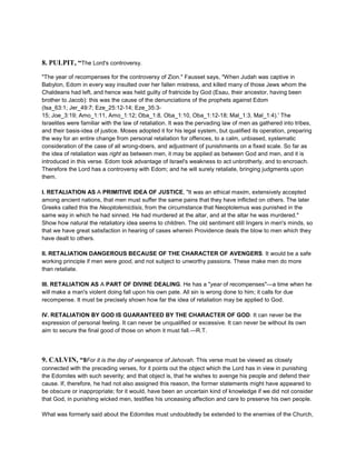 8. PULPIT, “The Lord's controversy.
"The year of recompenses for the controversy of Zion." Fausset says, "When Judah was captive in
Babylon, Edom in every way insulted over her fallen mistress, and killed many of those Jews whom the
Chaldeans had left, and hence was held guilty of fratricide by God (Esau, their ancestor, having been
brother to Jacob): this was the cause of the denunciations of the prophets against Edom
(Isa_63:1; Jer_49:7; Eze_25:12-14; Eze_35:3-
15; Joe_3:19; Amo_1:11, Amo_1:12; Oba_1:8, Oba_1:10, Oba_1:12-18; Mal_1:3, Mal_1:4).' The
Israelites were familiar with the law of retaliation. It was the pervading law of men as gathered into tribes,
and their basis-idea of justice. Moses adopted it for his legal system, but qualified its operation, preparing
the way for an entire change from personal retaliation for offences, to a calm, unbiased, systematic
consideration of the case of all wrong-doers, and adjustment of punishments on a fixed scale. So far as
the idea of retaliation was right as between men, it may be applied as between God and men, and it is
introduced in this verse. Edom took advantage of Israel's weakness to act unbrotherly, and to encroach.
Therefore the Lord has a controversy with Edom; and he will surely retaliate, bringing judgments upon
them.
I. RETALIATION AS A PRIMITIVE IDEA OF JUSTICE, "It was an ethical maxim, extensively accepted
among ancient nations, that men must suffer the same pains that they have inflicted on others. The later
Greeks called this the Neoptolemictisis, from the circumstance that Neoptolemus was punished in the
same way in which he had sinned. He had murdered at the altar, and at the altar he was murdered."
Show how natural the retaliatory idea seems to children. The old sentiment still lingers in men's minds, so
that we have great satisfaction in hearing of cases wherein Providence deals the blow to men which they
have dealt to others.
II. RETALIATION DANGEROUS BECAUSE OF THE CHARACTER OF AVENGERS. It would be a safe
working principle if men were good, and not subject to unworthy passions. These make men do more
than retaliate.
III. RETALIATION AS A PART OF DIVINE DEALING. He has a "year of recompenses"—a time when he
will make a man's violent doing fall upon his own pate. All sin is wrong done to him; it calls for due
recompense. It must be precisely shown how far the idea of retaliation may be applied to God.
IV. RETALIATION BY GOD IS GUARANTEED BY THE CHARACTER OF GOD. It can never be the
expression of personal feeling. It can never be unqualified or excessive. It can never be without its own
aim to secure the final good of those on whom it must fall.—R.T.
9. CALVIN, “8For it is the day of vengeance of Jehovah. This verse must be viewed as closely
connected with the preceding verses, for it points out the object which the Lord has in view in punishing
the Edomites with such severity; and that object is, that he wishes to avenge his people and defend their
cause. If, therefore, he had not also assigned this reason, the former statements might have appeared to
be obscure or inappropriate; for it would, have been an uncertain kind of knowledge if we did not consider
that God, in punishing wicked men, testifies his unceasing affection and care to preserve his own people.
What was formerly said about the Edomites must undoubtedly be extended to the enemies of the Church,
 