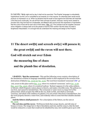 5. CALVIN, “10.By night and by day it shall not be quenched. The Prophet’ language is undoubtedly
hyperbolical; but the Lord is compelled to act towards us in this manner, for otherwise plain words would
produce no impression on us. When he declares that the wrath of God against the Edomites will resemble
a fire that burns continually, he cuts off from them all hope of pardon, because, having never ceased to
provoke God, they find that he is implacable; and Malachi also pronounces this expression of reprobation,
that the curse of God will for ever rest on that nation. (Mal_1:4.) The contrast must be supplied, because
some mitigation is always held out to the people of God for their comfort. But this does not need a
lengthened interpretation. It is enough that we understand the meaning and design of the Prophet.
11 The desert owl[b] and screech owl[c] will possess it;
the great owl[d] and the raven will nest there.
God will stretch out over Edom
the measuring line of chaos
and the plumb line of desolation.
1.BARNES, “But the cormorant - This and the following verses contain a description of
the desolations of Edom in language remarkably similar to that employed in the account of the
destruction of Babylon Isa_13:20-22; Isa_14:23. The word here translated ‘cormorant’ (‫קאת‬ qa
'ath), occurs in this place and in Zep_2:14, where it is rendered ‘cormorant,’ and in Lev_11:18;
Deu_14:17; Psa_102:6, where it is rendered ‘pelican.’ Bochart supposes it is the ardea stellaris,
or bitourn, which frequents watery places in deserts, and makes a horrible noise. The pelican is a
sea-fowl, and cannot be intended here. The cormorant or water raven is a large fowl of the
pelican kind, which occupies the cliffs by the sea, feeds on fish, and which is extremely
voracious, and which is the emblem of a glutton. It is not certain what fowl is intended here, but
the word properly denotes a water-fowl, and evidently refers to some bird that inhabits desolate
places.
And the bittern shall possess it - For a description of the bittern, see the note at
Isa_14:23.
The owl also and the raven - Well known birds that occupy deserts, and old ruins of
houses or towns. The image here is that of desolation and ruin; and the sense is, that the land
would be reduced to a waste that would not be inhabited by man, but would be given up to wild
 