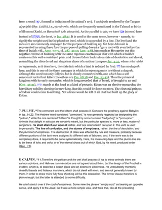 from a word ‫ה‬ፎ ָ‫,ק‬ formed in imitation of the animal's cry). Yanshuph is rendered by the Targum
qı̄ppophı̄n (Syr. kafufo), i.e., eared-owls, which are frequently mentioned in the Talmud as birds
of ill omen (Rashi, or Berachoth 57b, chouette). As the parallel to qav, we have ‫י‬ֵ‫נ‬ ְ‫ב‬ፍ (stones) here
instead of ‫ת‬ ֶ‫ל‬ ֶ‫ק‬ ְ‫שׁ‬ ִ‫,מ‬ the level, in Isa_28:17. It is used in the same sense, however - namely, to
signify the weight used in the plumb or level, which is suspended by a line. The level and the
measure are commonly employed for the purpose of building up; but here Jehovah is
represented as using these fore the purpose of pulling down (a figure met with even before the
time of Isaiah: vid., Amo_7:7-9, cf., 2Ki_21:13; Lam_2:8), inasmuch as He carries out this
negative reverse of building with the same rigorous exactness as that with which a builder
carries out his well-considered plan, and throws Edom back into a state of desolation and desert,
resembling the disordered and shapeless chaos of creation (compare Jer_4:23, where tohu vabho
hu represents, as it does here, the state into which a land is reduced by fire). ‫ּהוּ‬‫ת‬ has no dagesh
lene; and this is one of the three passages in which the opening mute is without a dagesh,
although the word not only follows, but is closely connected with, one which has a soft
consonant as its final letter (the others are Psa_68:18 and Eze_23:42). Thus the primeval
kingdom with its early monarchy, which is long preceded that of Israel, is brought to an end
(Gen_36:31). ָ‫יה‬ ֶ‫ּר‬‫ח‬ stands at the head as a kind of protasis. Edom was an elective monarchy; the
hereditary nobility electing the new king. But this would be done no more. The electoral princes
of Edom would come to nothing. Not a trace would be left of all that had built up the glory of
Edom.
7. PULPIT, “The cormorant and the bittern shall possess it. Compare the prophecy against Babylon
in Isa_14:23. The Hebrew word translated "cormorant," is now generally regarded as designating the
"pelican," while the one rendered "bittern" is thought by some to mean "hedgehog" or "porcupine."
Animals that delight in solitude are certainly meant, but the particular species is, more or less, matter of
conjecture. He shall stretch out upon it; rather, and one shall stretch out upon it. The verb is used
impersonally. The line of confusion, and the stones of emptiness; rather, the line of desolation, and
the plummet of emptiness. The destruction of cities was effected by rule and measure, probably because
different portions of the task were assigned to different sets of laborers, and, if the work was to be
completely done, it required to be done systematically. Here, the measuring-tape and the plumb-line are
to be these of tohu and vohu, or of the eternal chaos out of which God, by his word, produced order
(Gen_1:2).
8. CALVIN, “11.Therefore the pelican and the owl shall possess it. As to these animals there are
various opinions, and Hebrew commentators are not agreed about them; but the design of the Prophet is
evident, which is, to describe a desert place and an extensive wilderness. He undoubtedly mentions
dreadful beasts and hideous monsters, which do not dwell with men, and are not generally known by
them, in order to shew more fully how shocking will be this desolation. The former clause therefore is
plain enough, but the latter is attended by some difficulty.
He shall stretch over it the cord of emptiness. Some view the phrase “ empty cord” as bearing an opposite
sense, and apply it to the Jews; but I take a more simple view, and think that, like all the preceding
 
