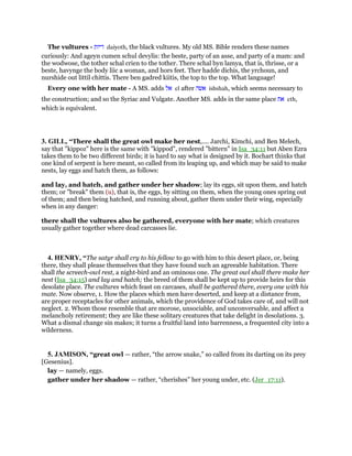 The vultures - ‫דיות‬ daiyoth, the black vultures. My old MS. Bible renders these names
curiously: And ageyn cumen schul devylis: the beste, party of an asse, and party of a mam: and
the wodwose, the tother schal crien to the tother. There schal byn lamya, that is, thrisse, or a
beste, havynge the body liic a woman, and hors feet. Ther hadde dichis, the yrchoun, and
nurshide out littil chittis. There ben gadred kiitis, the top to the top. What language!
Every one with her mate - A MS. adds ‫אל‬ el after ‫אשה‬ ishshah, which seems necessary to
the construction; and so the Syriac and Vulgate. Another MS. adds in the same place ‫את‬ eth,
which is equivalent.
3. GILL, “There shall the great owl make her nest,.... Jarchi, Kimchi, and Ben Melech,
say that "kippoz" here is the same with "kippod", rendered "bittern" in Isa_34:11 but Aben Ezra
takes them to be two different birds; it is hard to say what is designed by it. Bochart thinks that
one kind of serpent is here meant, so called from its leaping up, and which may be said to make
nests, lay eggs and hatch them, as follows:
and lay, and hatch, and gather under her shadow; lay its eggs, sit upon them, and hatch
them; or "break" them (u), that is, the eggs, by sitting on them, when the young ones spring out
of them; and then being hatched, and running about, gather them under their wing, especially
when in any danger:
there shall the vultures also be gathered, everyone with her mate; which creatures
usually gather together where dead carcasses lie.
4. HENRY, “The satyr shall cry to his fellow to go with him to this desert place, or, being
there, they shall please themselves that they have found such an agreeable habitation. There
shall the screech-owl rest, a night-bird and an ominous one. The great owl shall there make her
nest (Isa_34:15) and lay and hatch; the breed of them shall be kept up to provide heirs for this
desolate place. The vultures which feast on carcases, shall be gathered there, every one with his
mate. Now observe, 1. How the places which men have deserted, and keep at a distance from,
are proper receptacles for other animals, which the providence of God takes care of, and will not
neglect. 2. Whom those resemble that are morose, unsociable, and unconversable, and affect a
melancholy retirement; they are like these solitary creatures that take delight in desolations. 3.
What a dismal change sin makes; it turns a fruitful land into barrenness, a frequented city into a
wilderness.
5. JAMISON, “great owl — rather, “the arrow snake,” so called from its darting on its prey
[Gesenius].
lay — namely, eggs.
gather under her shadow — rather, “cherishes” her young under, etc. (Jer_17:11).
 