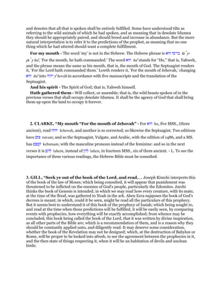 and denotes that all that is spoken shall be entirely fulfilled. Some have understood tilts as
referring to the wild animals of which he had spoken, and as meaning that in desolate Idumea
they should be appropriately paired, and should breed and increase in abundance. But the more
natural interpretation is to refer it to the predictions of the prophet, as meaning that no one
thing which he had uttered should want a complete fulfillment.
For my mouth - The word ‘my’ is not in the Hebrew. The Hebrew phrase is ‫הוא‬ ‫כי־פי‬ kı y-
pı y hu', ‘For the mouth, he hath commanded.’ The word ‫הוא‬ hu' stands for “He,” that is, Yahweh,
and the phrase means the same as his mouth, that is, the mouth of God. The Septuagint renders
it, ‘For the Lord hath commanded them.’ Lowth renders it, ‘For the mouth of Jehovah,’ changing
‫הוא‬ hu' into ‫יהוה‬ ye
hovah in accordance with five manuscripts and the translation of the
Septuagint.
And his spirit - The Spirit of God; that is, Yahweh himself.
Hath gathered them - Will collect, or assemble; that is, the wild beasts spoken of in the
previous verses that shall occupy desolate Idumea. It shall be the agency of God that shall bring
them up upon the land to occupy it forever.
2. CLARKE, “My mouth “For the mouth of Jehovah” - For ‫הוא‬ hu, five MSS., (three
ancient), read ‫יהוה‬ Jehovah, and another is so corrected; so likewise the Septuagint. Two editions
have ‫צום‬ tsivam; and so the Septuagint, Vulgate, and Arabic, with the edition of 1486, and a MS.
has ‫קבצם‬ kebatsam, with the masculine pronoun instead of the feminine: and so in the next
verses it is ‫להם‬ lahem, instead of ‫להן‬ lahen, in fourteen MSS., six of them ancient. - L. To see the
importance of these various readings, the Hebrew Bible must be consulted.
3. GILL, “Seek ye out of the book of the Lord, and read,.... Joseph Kimchi interprets this
of the book of the law of Moses; which being consulted, it will appear that punishment was
threatened to be inflicted on the enemies of God's people, particularly the Edomites. Jarchi
thinks the book of Genesis is intended; in which we may read how every creature, with its mate,
at the time of the flood, was gathered to Noah in the ark. Aben Ezra supposes the book of God's
decrees is meant; in which, could it be seen, might be read all the particulars of this prophecy.
But it seems best to understand it of this book of the prophecy of Isaiah; which being sought to,
and read at the time when these predictions will be fulfilled, it will be easily seen, by comparing
events with prophecies, how everything will be exactly accomplished; from whence may be
concluded, this book being called the book of the Lord, that it was written by divine inspiration,
as all other parts of the Bible are; which is a recommendation of them, and is a reason why they
should be constantly applied unto, and diligently read. It may deserve some consideration,
whether the book of the Revelation may not be designed; which, at the destruction of Babylon or
Rome, will be proper to be looked into afresh, to see the agreement between the prophecies in it,
and the then state of things respecting it, when it will be an habitation of devils and unclean
birds:
 