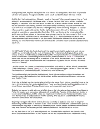 revenge and punish, he gives actual proof that he is not less true and powerful than when he promised
salvation to his people. The agreement of the words Mouth and Spirit makes it still more evident.
And his Spirit hath gathered them. Although “ breath of the mouth” often means the same thing as “” and
although it is customary with the Hebrew writers to repeat the same thing twice, yet here he alludes
elegantly to the breath, from which the words proceed, and by which they are formed; as if he had said
that this prediction is abundantly powerful, because the same God who by his voice commanded the
brute animals to possess the land of Edom, will bring them by merely breathing. He speaks of a secret
influence; and we ought not to wonder that the slightest expression of the will of God causes all the
animals to assemble, as happened at the flood, (Gen_7:15,) and likewise at the very creation of the
world, when, as Moses relates, all the animals were gathered together, by the command of God, to the
first man, that they might be subject to his authority. (Gen_2:19.) And undoubtedly they would have
continued to be subject and obedient to him, had not his own rebellion deprived him of that power and
authority; but when he revolted from God, the animals at the same time began to refuse subjection and to
attack him.
10. COFFMAN, “What is this "book of Jehovah" that Isaiah here invited his audience to seek out and
read? It can be none other than the book of the sacred Old Testament, including such things as the
writings of Moses in the Pentateuch and that of any of the minor prophets who had preceded Isaiah, and
also such other of the sacred writings that then existed; and this line here in Isaiah 34:16 shows that
Isaiah knew that his own writings would be attached to that "book" and become a part of it. We do not
believe that when Isaiah wrote this that he was, in any sense, suggesting that his prophecy alone was
"the book of Jehovah."
"Jehovah himself has cast the lot determining that this land shall belong to the wild animals (or demons).
"They shall possess it forever" (Isaiah 34:17). For lo these two thousand years the land of Edom has been
the possession of creatures that inhabit the desert and ruins left by man."[11]
The great theme here has been the final judgment, due to fall eventually upon Adam's rebellious and
headstrong race. God's indignation has not diminished, and the eternal justice of this was commented
upon thus by Payne:
"Every foe of God will one day be utterly banished from the scene. God's children cannot be forever at the
mercy of their enemies, here epitomized as Edom. Those who have hounded and harassed them cannot
remain forever unpunished. The day of recompense and vengeance is sure to come."[12]
God also has a score to settle with men who fully deserve the indignation and vengeance of our Heavenly
Father. He created us in harmonious fellowship with himself in the Paradise of Eden; but man decided to
become a servant of Satan, lost his estate and his glorious inheritance, and then set about to take away
even the knowledge of God's existence from his posterity. That resulted in a world filled with violence,
which God terminated in the Great Deluge.
Beginning over again in the family of Noah, the very knowledge of God was once more in danger of
disappearing from the earth, as indicated by the Tower of Babel, which situation God terminated again by
confounding the languages of men and by the selection of a "chosen people" who were commissioned to
keep alive the name and knowledge of the Heavenly Father until the Messiah would be born.
But the Jews failed to live up to their assignment, and proved to be no better than the Gentiles, from
whom God had separated them. As Paul wrote in the first two chapters of Romans they were in no way
 