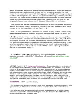 heaven, and these wild beasts, whose presence has been threatened as a dire scourge and as the mark
of saddest degeneracy, shall possess the holy land, and 'from generation to generation shall dwell
therein;' the very worst that has been foretold shall happen, and what the Divine Word has predicted shall
be endured in its most grievous form." They who now speak for God have to give similar assurance: they
have to warn men that the worst must be expected if they remain impenitent and disobedient; they have
to insist upon it, sorrowfully but emphatically, that everything threatened in the "book of the Lord" will
compare with the experiences of the persistently obdurate and disloyal. It is their duty to show:
1. That, sooner or later, men may expect the righteous retribution of God to overtake them; "the sword of
heaven is not in haste to smite, nor yet doth linger;" that, though God keeps silence long, he will reprove
men, and set their sins in order before their eyes (Psa_1:1-6 :21).
2. That, if not here, yet hereafter, the judgments of God will reach the guilty, and then, if not now, "every
one will receive the things done in his body, according to that he hath done, whether it be good or bad."
3. That Divine retribution will take some other form if it come not in the one men have expected. There
are other "wild beasts," and worse, than those which are here referred to (Isa_34:14, Isa_34:15). There
are other evils, and worse, than the poverty, the diseases, the mortality, from which sinners shrink and
from which they may long escape. There are evils which haunt the heart, calamities which afflict the soul,
ruin which reaches the character, death which overtakes the man himself,—judgments which God in
righteousness "hath commanded," and which more than fulfill the saddest and strongest word he has
instructed his spokesmen to employ.—C.
5. JAMISON, “cast ... lot — As conquerors apportion lands by lot, so Jehovah has
appointed and marked out (“divided”) Edom for the wild beasts (Num_26:55, Num_26:56;
Jos_18:4-6).
6. COKE, “Isaiah 34:16-17. Seek ye out of the book, &c.— This period contains the confirmation of
the preceding sentence; wherein the prophet, to convict the hypocrites, and confirm the pious, assures
them of the certain completion of this prophesy. The scene of his discourse is so constructed, as if the
prophesy was now fulfilled; when the prophet, supposing that his prophesy would still be extant at the
time of the completion, invites all men of doubtful faith to seek into and consider this book or prophesy in
all its parts, and to compare it with the completion. This is the sum of the period, which should be
rendered, Search ye from the whole of the book of the Lord, and read; not one of these things shall
fail: [no, not so much as the minutest circumstance, even respecting the impure beasts;] one shall not
want the other; because the month of Jehovah hath commanded and his Spirit shall gather them.
REFLECTIONS.—1st, We have in this chapter,
1. The awful summons sent forth to the nations of the world; yea the earth and all things therein are called
upon to hearken, as if the irrational inanimate creatures were more attentive than hardened sinners.
2. The universality of the approaching judgments of God is declared against all the nations and their
armies who have committed fornication with the great whore. See Revelation 18:3 and therefore are
doomed to utter destruction, Revelation 19:21.
 