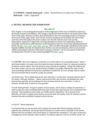5. JAMISON, “utterly destroyed — rather, “doomed them to an utter curse” [Horsley].
delivered — rather, “appointed.”
6. MEYER, “REAPING THE WHIRLWIND
Isa_34:1-17
This chapter is one prolonged description of the judgments which were to befall the nations at
the hand of Assyria and Babylon. The imagery employed is borrowed from the destruction of the
cities of the plain. Streams of pitch; dust of brimstone; the ever-ascending smoke of a furnace;
the scream of the eagle, hawk, and owl; the invasion of palaces by the thistle; the howl of the
wolf; the call of the jackal; the arrow-snakes nest; the kite with its mate-such are the
illustrations employed to depict the scorching desolations which were impending. Edom is
especially mentioned as suffering these awful desolations because of her long-standing hatred of
Israel. See Psa_137:7; Eze_36:5; Lam_4:21-22. These terrible and graphic predictions have been
literally fulfilled, but they foreshadow those further and eternal disasters which must overtake
willful and designed rejection of the divine purposes and laws. Are not all nations at this hour
standing before the Son of man and being judged? See Mat_25:31.
7. CALVIN, “2.For the indignation of Jehovah is on all the nations. He undoubtedly means “ nations”
which were hostile to the Jews, and at the same time were contiguous to them; for, being surrounded on
all sides by various nations, they had almost as many enemies as neighbors. Though this hatred arose
from other causes, such as envy, yet the diversity of religion very greatly inflamed their rage, for they
were exceedingly offended at having their superstitions condemned. So much stronger was the reason
why God proraised that he would be a judge and avenger.
On all their army. This is added because the Jews were few in number when compared with the rest of
the nations. Although, therefore, “ nations” were proud of their vast numbers, and despised the Jews
because they were few, yet he declares that God will easily diminish and crush them, in order to
preserve, his little flock, of which he is the guardian.
He hath destroyed them. Though he speaks of future events, yet he chose to employ the past tense, in
order to place the event immediately before the eyes of those who were lying low and overwhelmed with
adversity. These predictions were made, as I briefly noticed a little before, not on account of the
Edomites, who paid no regard to this doctrine, but for the sake of the godly, whom he wished to comfort,
because they were wretchedly harassed by their enemies.
8. PULPIT, “Divine indignations.
It is important that we use the words which express the severe side of Divine dealings with great
judgment and carefulness. We should resist the tendency of modern times to eliminate all the severer
features from the conception of the Divine Being. Dr. Bushnell thus expresses it: "Our age is at the point
of apogee from all the robuster notions of Deity." Our fathers made too much of t he Divine "wrath;" but
 