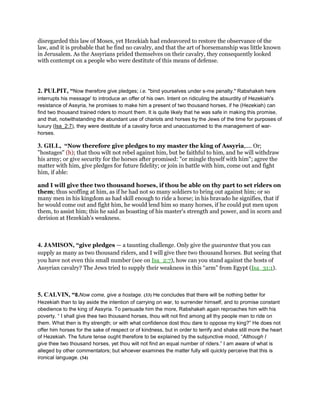disregarded this law of Moses, yet Hezekiah had endeavored to restore the observance of the
law, and it is probable that he find no cavalry, and that the art of horsemanship was little known
in Jerusalem. As the Assyrians prided themselves on their cavalry, they consequently looked
with contempt on a people who were destitute of this means of defense.
2. PULPIT, “Now therefore give pledges; i.e. "bind yourselves under s-me penalty." Rabshakeh here
interrupts his message' to introduce an offer of his own. Intent on ridiculing the absurdity of Hezekiah's
resistance of Assyria, he promises to make him a present of two thousand horses, if he (Hezekiah) can
find two thousand trained riders to mount them. It is quite likely that he was safe in making this promise,
and that, notwithstanding the abundant use of chariots and horses by the Jews of the time for purposes of
luxury (Isa_2:7), they were destitute of a cavalry force and unaccustomed to the management of war-
horses.
3. GILL, “Now therefore give pledges to my master the king of Assyria,.... Or;
"hostages" (h); that thou wilt not rebel against him, but be faithful to him, and he will withdraw
his army; or give security for the horses after promised: "or mingle thyself with him"; agree the
matter with him, give pledges for future fidelity; or join in battle with him, come out and fight
him, if able:
and I will give thee two thousand horses, if thou be able on thy part to set riders on
them; thus scoffing at him, as if he had not so many soldiers to bring out against him; or so
many men in his kingdom as had skill enough to ride a horse; in his bravado he signifies, that if
he would come out and fight him, he would lend him so many horses, if he could put men upon
them, to assist him; this he said as boasting of his master's strength and power, and in scorn and
derision at Hezekiah's weakness.
4. JAMISON, “give pledges — a taunting challenge. Only give the guarantee that you can
supply as many as two thousand riders, and I will give thee two thousand horses. But seeing that
you have not even this small number (see on Isa_2:7), how can you stand against the hosts of
Assyrian cavalry? The Jews tried to supply their weakness in this “arm” from Egypt (Isa_31:1).
5. CALVIN, “8.Now come, give a hostage. (33) He concludes that there will be nothing better for
Hezekiah than to lay aside the intention of carrying on war, to surrender himself, and to promise constant
obedience to the king of Assyria. To persuade him the more, Rabshakeh again reproaches him with his
poverty. “ I shall give thee two thousand horses, thou wilt not find among all thy people men to ride on
them. What then is thy strength; or with what confidence dost thou dare to oppose my king?” He does not
offer him horses for the sake of respect or of kindness, but in order to terrify and shake still more the heart
of Hezekiah. The future tense ought therefore to be explained by the subjunctive mood, “Although I
give thee two thousand horses, yet thou wilt not find an equal number of riders.” I am aware of what is
alleged by other commentators; but whoever examines the matter fully will quickly perceive that this is
ironical language. (34)
 