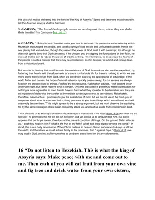 this city shall not be delivered into the hand of the King of Assyria." Spies and deserters would naturally
tell the Assyrian envoys what he had said.
5. JAMISON, “The foes of God’s people cannot succeed against them, unless they can shake
their trust in Him (compare Isa_36:10).
6. CALVIN, “15.And let not Hezekiah make you trust in Jehovah. He quotes the exhortation by which
Hezekiah encouraged the people, and speaks lightly of it as an idle and unfounded speech. Hence we
see plainly that wicked men, though they assert the power of God, treat it with contempt; for although he
does not openly deny that God can assist, if he choose, yet, by sapping the foundations of their faith, he
does all that he can to reduce the power of God to nothing. His intention is, to discourage the hearts of
the people in such a manner that they may be constrained, as if in despair, to submit and receive laws
from a victorious tyrant.
But in order to destroy their confidence in the assistance of God, he employs also another expedient, by
flattering their hearts with the allurements of a more comfortable life; for there is nothing to which we are
more prone than to revolt from God, when we are drawn away by the appearance of advantage. If the
world flatter and caress, the hope of eternal salvation quickly passes away; for our senses are always
fixed on the present state of things. Fortified by this resource, Rabshakeh advises, “ not depend on an
uncertain hope, but rather receive what is certain.” And this discourse is powerfully fitted to persuade; for
nothing is more agreeable to men than to have in hand what they consider to be desirable; and they are
so impatient of delay that they prefer an immediate advantage to what is very distant. Rabshakeh,
therefore, reasons thus: “ promises to you the assistance of God, but we do not see it; he holds you in
suspense about what is uncertain; but my king proraises to you those things which are at hand, and will
assuredly bestow them.” This might appear to be a strong argument; but we must observe the sophistry;
for by the same stratagem does Satan frequently attack us, and lead us aside from confidence in God.
The Lord calls us to the hope of eternal life; that hope is concealed, “ we hope (Rom_8:25) for what we do
not see;” he promises that he will be our deliverer, and yet allows us to languish and hint.; so that it
appears that our hope is vain, if we look at the present condition of things. On this ground Satan attacks
us. “ dost thou hope in vain? What is the fruit of thy faith? What dost thou expect beyond the world?” In
short, this is our daily lamentation. When Christ calls us to heaven, Satan endeavors to keep us still on
the earth; and therefore we must adhere firmly to the promises, that, “ against hope,” (Rom_4:18,) we
may trust in God, and not suffer ourselves to be drawn away from him by any allurements.
16 “Do not listen to Hezekiah. This is what the king of
Assyria says: Make peace with me and come out to
me. Then each of you will eat fruit from your own vine
and fig tree and drink water from your own cistern,
 