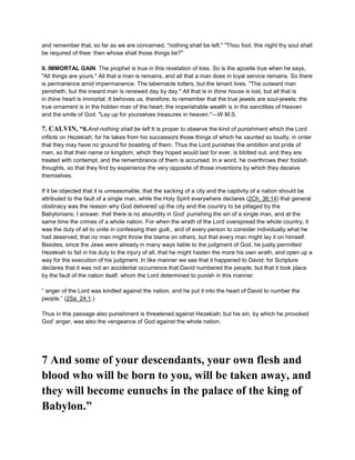 and remember that, so far as we are concerned, "nothing shall be left." "Thou fool, this night thy soul shall
be required of thee: then whose shall those things be?"
II. IMMORTAL GAIN. The prophet is true in this revelation of loss. So is the apostle true when he says,
"All things are yours." All that a man is remains, and all that a man does in loyal service remains. So there
is permanence amid impermanence. The tabernacle totters, but the tenant lives. "The outward man
perisheth, but the inward man is renewed day by day." All that is in thine house is lost, but all that is
in thine heart is immortal. It behoves us, therefore, to remember that the true jewels are soul-jewels; the
true ornament is in the hidden man of the heart; the imperishable wealth is in the sanctities of Heaven
and the smile of God. "Lay up for yourselves treasures in heaven."—W.M.S.
7. CALVIN, “6.And nothing shall be left It is proper to observe the kind of punishment which the Lord
inflicts on Hezekiah; for he takes from his successors those things of which he vaunted so loudly, in order
that they may have no ground for boasting of them. Thus the Lord punishes the ambition and pride of
men, so that their name or kingdom, which they hoped would last for ever, is blotted out, and they are
treated with contempt, and the remembrance of them is accursed. In a word, he overthrows their foolish
thoughts, so that they find by experience the very opposite of those inventions by which they deceive
themselves.
If it be objected that it is unreasonable, that the sacking of a city and the captivity of a nation should be
attributed to the fault of a single man, while the Holy Spirit everywhere declares (2Ch_36:14) that general
obstinacy was the reason why God delivered up the city and the country to be pillaged by the
Babylonians; I answer, that there is no absurdity in God’ punishing the sin of a single man, and at the
same time the crimes of a whole nation. For when the wrath of the Lord overspread the whole country, it
was the duty of all to unite in confessing their guilt., and of every person to consider individually what he
had deserved; that no man might throw the blame on others, but that every man might lay it on himself.
Besides, since the Jews were already in many ways liable to the judgment of God, he justly permitted
Hezekiah to fail in his duty to the injury of all, that he might hasten the more his own wrath, and open up a
way for the execution of his judgment. In like manner we see that it happened to David; for Scripture
declares that it was not an accidental occurrence that David numbered the people, but that it took place
by the fault of the nation itself, whom the Lord determined to punish in this manner.
“ anger of the Lord was kindled against the nation, and he put it into the heart of David to number the
people.” (2Sa_24:1.)
Thus in this passage also punishment is threatened against Hezekiah; but his sin, by which he provoked
God’ anger, was also the vengeance of God against the whole nation.
7 And some of your descendants, your own flesh and
blood who will be born to you, will be taken away, and
they will become eunuchs in the palace of the king of
Babylon.”
 