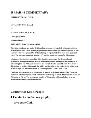 ISAIAH 40 COMMENTARY
EDITED BY GLENN PEASE
INITIATION INTO ISAIAH
by
J. Vernon McGee, Th.D., LL.D.
Copyright @ 1960
THIRD DIVISION
SALVATION (Poetry) Chapters 40-66
This is the third and last major division of the prophecy of Isaiah. It is in contrast to the
first major section. There we had judgment and the righteous government of God. In this
section we have the grace of God, the suffering and glory to follow, here all is grace and
glory. The opening statement “comfort ye” sets the mood and tempo for this section.
It is this section that has caused the liberal critics to postulate the Deutero-Isaiah
hypothesis. A change of subject matter does not necessitate a change of authorship. It is
interesting that for 1900 years there was not a word about a second Isaiah. John refers to
this section as authored by Isaiah. He said, I am the voice of one crying in the wilderness,
Make straight the way of the Lord, as said the prophet Esaias (John 1:23).
Our Lord likewise referred to this section as written by Isaiah (Luke 4:7-21). There are
numerous other references which confirm the authorship of Isaiah. Philip used it to win an
Ethiopian to Christ. The beauty and wonder of this section will come before us as we
proceed in a detailed chapter discussion.
Comfort for God’s People
1 Comfort, comfort my people,
says your God.
 