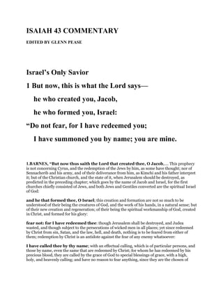 ISAIAH 43 COMMENTARY
EDITED BY GLENN PEASE
Israel’s Only Savior
1 But now, this is what the Lord says—
he who created you, Jacob,
he who formed you, Israel:
“Do not fear, for I have redeemed you;
I have summoned you by name; you are mine.
1.BARNES, “But now thus saith the Lord that created thee, O Jacob,.... This prophecy
is not concerning Cyrus, and the redemption of the Jews by him, as some have thought; nor of
Sennacherib and his army, and of their deliverance from him, as Kimchi and his father interpret
it; but of the Christian church, and the state of it, when Jerusalem should be destroyed, as
predicted in the preceding chapter; which goes by the name of Jacob and Israel, for the first
churches chiefly consisted of Jews, and both Jews and Gentiles converted are the spiritual Israel
of God:
and he that formed thee, O Israel; this creation and formation are not so much to be
understood of their being the creatures of God, and the work of his hands, in a natural sense; but
of their new creation and regeneration; of their being the spiritual workmanship of God, created
in Christ, and formed for his glory:
fear not: for I have redeemed thee: though Jerusalem shall be destroyed, and Judea
wasted, and though subject to the persecutions of wicked men in all places; yet since redeemed
by Christ from sin, Satan, and the law, hell, and death, nothing is to be feared from either of
them; redemption by Christ is an antidote against the fear of any enemy whatsoever:
I have called thee by thy name; with an effectual calling, which is of particular persons, and
those by name, even the same that are redeemed by Christ; for whom he has redeemed by his
precious blood, they are called by the grace of God to special blessings of grace, with a high,
holy, and heavenly calling; and have no reason to fear anything, since they are the chosen of
 