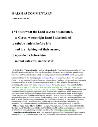 ISAIAH 45 COMMENTARY
EDITED BY GLENN
1 “This is what the Lord says to his anointed,
to Cyrus, whose right hand I take hold of
to subdue nations before him
and to strip kings of their armor,
to open doors before him
so that gates will not be shut:
1.BARNES, “Thus saith the Lord to his anointed - This is a direct apostrophe to Cyrus,
though it was uttered not less than one hundred and fifty years before Babylon was taken by
him. The word ‘anointed’ is that which is usually rendered “Messiah” (‫משׁיח‬ mashı yach), and
here is rendered by the Septuagint, Τሬ χριστሬ µου Κύρሩ To christo mou Kuro - ‘To Cyrus, my
Christ,’ i. e, my anointed. It properly means “the anointed,” and was a title which was commonly
given to the kings of Israel, because they were set apart to their office by the ceremony of
anointing, who hence were called οι χρυστοᆳ Κυρίου hoi christoi Kuriou - ’The anointed of the
Lord’ 1Sa_2:10, 1Sa_2:35; 1Sa_12:3, 1Sa_12:5; 1Sa_16:6; 1Sa_24:7, 1Sa_24:11; 1Sa_26:9,
1Sa_26:11, 1Sa_26:23; 2Sa_1:14, 2Sa_1:16; 2Sa_19:22-23. There is no evidence that the Persian
kings were inaugurated or consecrated by oil, but this is an appellation which was common
among the Jews, and is applied to Cyrus in accordance with their usual mode of designating
kings. It means here that God had solemnly set apart Cyrus to perform an important public
service in his cause. It does not mean that Cyrus was a man of piety, or a worshipper of the true
God, of which there is no certain evidence, but that his appointment as king was owing to the
arrangement of God’s providence, and that he was to be employed in accomplishing his
purposes. The title does not designate holiness of character, but appointment to an office.
Whose right hand I have holden - Margin, ‘Strengthened.’ Lowth, ‘whom I hold fast by
the right hand.’ The idea seems to be, that God had upheld, sustained, strengthened him as we
do one who is feeble, by taking his right hand (see the notes at Isa_41:13; Isa_42:6)
To subdue nations before him - For a general account of the conquests of Cyrus, see the
notes at Isa_41:2. It may be added here, that ‘besides his native subjects, the nations which
 