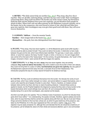 4. HENRY, “The idols cannot help one another (Isa_46:2): They stoop, they bow down
together. They are all alike, tottering things, and their day has come to fall. Their worshippers
cannot help them: They could not deliver the burden out of the enemy's hand, but themselves
(both the idols and the idolaters) have gone into captivity. Let not therefore God's people be
afraid of either. When God's ark was taken prisoner by the Philistines it proved a burden, not to
the beasts, but to the conquerors, who were forced to return it; but, when Bel and Nebo have
gone into captivity, their worshippers may even give their good word with them: they will never
recover themselves.
5. JAMISON, “deliver — from the enemies’ hands.
burden — their images laid on the beasts (Isa_46:1).
themselves — the gods, here also distinguished from their images.
6. PULPIT, “They stoop, they bow down together; i.e. all the Babylonian gods would suffer equally—
not one would be able to protect himself. They could not deliver the burden. A distinction is here made
between the god and the idol, which have hitherto been identified. The god was, in each case, unable to
deliver, or save from capture, the heavy "burden" of gold, or silver, or bronze (i.e. his own image) which
was carried off on the back of the "weary beast." On the contrary, the gods themselves—the "souls" of the
images, immanent in them—were carried off with the images into captivity.
7. KRETZMANN, “v. 2. They, the idols, stoop, they bow down together, they are entirely
collapsed; they could not deliver the burden, they were unable to save the burden of their own statues,
they could not bring them to a place of safety, but themselves are gone into captivity, the very gods of
the Babylonians captured and led away into exile, a sarcastic thrust at their helplessness. This
introduction prepares the way for a sharp reproof of Israel for its idolatrous leanings.
8. CALVIN, “2.They could not withdraw themselves from the burden. He ridicules the vanity of such
gods as these, which have neither strength nor motion, and cannot defend or support themselves, and, in
a word, who need the aid of beasts of burden to carry them. There is, therefore, an implied contrast
between idols and the true God, who has no need of anything whatever. I interpret these words as
applied to beasts, but the Prophet heightens the disgrace by saying that they were a heavy burden to the
beasts themselves which would willingly have cast them off, and consequently that the false gods,
besides being of no use to their worshippers, also wearied out the beasts.
And their soul hath gone into captivity. This is a Hebrew mode of expression, by which he ridicules those
gods which have neither “” nor understanding. He speaks ironically, therefore, against useless and dumb
idols, when he says that they shall be carried into captivity along with their soul. But we must see if these
things cannot be retorted on the true God, whose ark, by which he gave testimony of his presence, was
taken by the Philistines; for in this way it appeared as if the Lord were a captive. (1Sa_4:11.) This
objection may be easily answered; for, although the Lord intended that the ark should be a testimony of
his presence, yet he forbade the Jews to fix their whole and exclusive attention upon it, but commanded
 