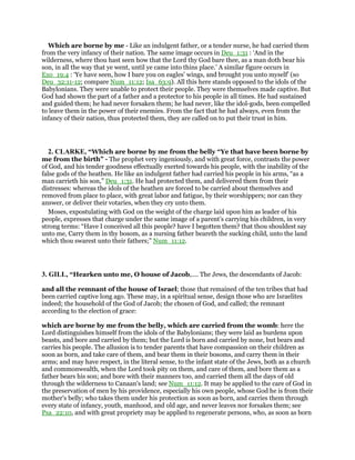 Which are borne by me - Like an indulgent father, or a tender nurse, he had carried them
from the very infancy of their nation. The same image occurs in Deu_1:31 : ‘And in the
wilderness, where thou hast seen how that the Lord thy God bare thee, as a man doth bear his
son, in all the way that ye went, until ye came into thins place.’ A similar figure occurs in
Exo_19:4 : ‘Ye have seen, how I bare you on eagles’ wings, and brought you unto myself’ (so
Deu_32:11-12; compare Num_11:12; Isa_63:9). All this here stands opposed to the idols of the
Babylonians. They were unable to protect their people. They were themselves made captive. But
God had shown the part of a father and a protector to his people in all times. He had sustained
and guided them; he had never forsaken them; he had never, like the idol-gods, been compelled
to leave them in the power of their enemies. From the fact that he had always, even from the
infancy of their nation, thus protected them, they are called on to put their trust in him.
2. CLARKE, “Which are borne by me from the belly “Ye that have been borne by
me from the birth” - The prophet very ingeniously, and with great force, contrasts the power
of God, and his tender goodness effectually exerted towards his people, with the inability of the
false gods of the heathen. He like an indulgent father had carried his people in his arms, “as a
man carrieth his son,” Deu_1:31. He had protected them, and delivered them from their
distresses: whereas the idols of the heathen are forced to be carried about themselves and
removed from place to place, with great labor and fatigue, by their worshippers; nor can they
answer, or deliver their votaries, when they cry unto them.
Moses, expostulating with God on the weight of the charge laid upon him as leader of his
people, expresses that charge under the same image of a parent’s carrying his children, in very
strong terms: “Have I conceived all this people? have I begotten them? that thou shouldest say
unto me, Carry them in thy bosom, as a nursing father beareth the sucking child, unto the land
which thou swarest unto their fathers;” Num_11:12.
3. GILL, “Hearken unto me, O house of Jacob,.... The Jews, the descendants of Jacob:
and all the remnant of the house of Israel; those that remained of the ten tribes that had
been carried captive long ago. These may, in a spiritual sense, design those who are Israelites
indeed; the household of the God of Jacob; the chosen of God, and called; the remnant
according to the election of grace:
which are borne by me from the belly, which are carried from the womb: here the
Lord distinguishes himself from the idols of the Babylonians; they were laid as burdens upon
beasts, and bore and carried by them; but the Lord is born and carried by none, but bears and
carries his people. The allusion is to tender parents that have compassion on their children as
soon as born, and take care of them, and bear them in their bosoms, and carry them in their
arms; and may have respect, in the literal sense, to the infant state of the Jews, both as a church
and commonwealth, when the Lord took pity on them, and care of them, and bore them as a
father bears his son; and bore with their manners too, and carried them all the days of old
through the wilderness to Canaan's land; see Num_11:12. It may be applied to the care of God in
the preservation of men by his providence, especially his own people, whose God he is from their
mother's belly; who takes them under his protection as soon as born, and carries them through
every state of infancy, youth, manhood, and old age, and never leaves nor forsakes them; see
Psa_22:10, and with great propriety may be applied to regenerate persons, who, as soon as born
 