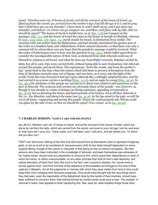 Israel. “Hearken unto me, O house of Jacob, and all the remnant of the house of Israel: ye,
lifted up from the womb; ye, carried from the mother's lap! And till old age it is I, and to grey
hair I shall bear you on my shoulder: I have done it, and I shall carry; and I put upon my
shoulder, and deliver. To whom can ye compare me, and liken, and place side by side, that we
should be equal?” The house of Jacob is Judah here, as in Oba_1:18 (see Caspari on the
passage), Nah_2:3, and the house of Israel the same as the house of Joseph in Obadiah; whereas
in Amo_3:13; Amo_6:8; Amo_7:2, Jacob stands for Israel, in distinction from Judah. The
Assyrian exile was earlier than the Babylonian, and had already naturalized the greater part of
the exiles in a heathen land, and robbed them of their natural character, so that there was only a
remnant left by whom there was any hope that the prophet's message would be received. What
the exiles of both houses were to hear was the question in Isa_46:5, which called upon them to
consider the incomparable nature of their God, as deduced from what Jehovah could say of
Himself in relation to all Israel, and what He does say from ‫ים‬ ִ‫ס‬ ֻ‫מ‬ ֲ‫ע‬ ָ‫ה‬ onwards. Babylon carried its
idols, but all in vain: they were carried forth, without being able to save themselves; but Jehovah
carried His people, and saved them. The expressions, “from the womb, and from the mother's
lap,” point back to the time when the nation which had been in process of formation from the
time of Abraham onwards came out of Egypt, and was born, as it were, into the light of the
world. From this time forward it had lain upon Jehovah like a willingly adopted burden, and He
had carried it as a nurse carries a suckling (Num_11:12), and an eagle its young (Deu_32:11). In
Isa_46:4 the attributes of the people are carried on in direct (not relative) self-assertions on the
part of Jehovah. The senectus and canities are obviously those of the people - not, however, as
though it was already in a state of dotage (as Hitzig maintains, appealing erroneously to
Isa_47:6), but as denoting the future and latest periods of its history. Even till then Jehovah is
He, i.e., the Absolute, and always the same (see Isa_41:4). As He has acted in the past, so will He
act at all times - supporting and saving His people. Hence He could properly ask, Whom could
you place by the side of me, so that we should be equal? (Vav consec. as in Isa_40:25).
7. CHARLES SIMEON, “GOD’S CARE FOR HIS PEOPLE
Isa_46:3-5. Hearken unto me, O house of Jacob, and all the remnant of the house of Israel, which are
borne by me from the belly, which are carried from the womb: and even to your old age I am he; and even
to hoar hairs will I carry you: I have made, end I will bear; even I will carry, and will deliver you. To whom
will you liken me?
THAT men who know nothing of the One true God should form to themselves idols to represent imaginary
gods, is not so much to be wondered at: because every child of man feels himself dependent on some
superior Being, though of the nature or character of that being he has no distinct conception. But that
persons who have been instructed in the knowledge of Jehovah, and been themselves eye-witnesses of
his mighty works, should have any disposition to renounce him, and to place their dependence on idols of
wood and stone, is utterly unaccountable, on any other principle than that of man’s total depravity, and
radical alienation of heart from God. But such is the fact: man is prone to idolatry: his “carnal mind is
enmity against God:” and from the time of the departure of the Israelites out of Egypt to the time of their
captivity in Babylon, not all the judgments or mercies with which they were visited from time to time could
keep them from indulging their favourite propensity. One would have thought that the very things which
they had seen, even the deportation of the Babylonish idols by the hands of their enemies, should have
been sufficient to convince them, that nothing formed by mortal hands could save a man. The prophet, in
Jehovah’s name, here appeals to them respecting this: See, says he, what helpless things those idols
 