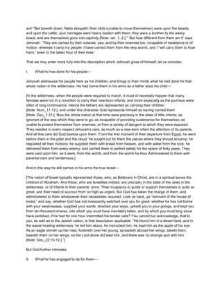 are! “Bel boweth down, Nebo stoopeth: their idols (unable to move themselves) were upon the beasts,
and upon the cattle; your carriages were heavy loaden with them; they were a burthen to the weary
beast; and are themselves gone into captivity [Note: ver. 1, 2.].” ‘But how different from them am I!’ says
Jehovah: ‘They are carried by their votaries, yea, and by their enemies too, incapable of resistance or of
motion: whereas I carry my people: I have carried them from the very womb; and I “will carry them to hoar
hairs,” even to the latest hour of their lives.’
That we may enter more fully into this description which Jehovah gives of himself, let us consider,
I. What he has done for his people—
Jehovah addresses his people here as his children; and brings to their minds what he had done for that
whole nation in the wilderness. He had borne them in his arms as a father does his child—
[In the wilderness, when the people were required to march, it must of necessity happen that many
females were not in a condition to carry their new-born infants, and more especially as the journeys were
often of long continuance. Hence the fathers are represented as carrying their children
[Note: Num_11:12.]: and under this character God represents himself as having carried them
[Note: Deu_1:31.]. Now the whole nation at that time were precisely in the state of little infants; as
ignorant of the way which they were to go; as incapable of providing sustenance for themselves; as
unable to protect themselves from enemies, or from a variety of dangers to which they were exposed.
They needed in every respect Jehovah’s care, as much as a new-born infant the attention of its parents.
And all this care did God bestow upon them. From the first moment of their departure from Egypt, he went
before them in the pillar and the cloud: he sought out for them the places where they should encamp; he
regulated all their motions; he supplied them with bread from heaven, and with water from the rock; he
delivered them from every enemy; and carried them in perfect safety for the space of forty years. They
were cast upon him, as it were, from the womb; and from the womb he thus Administered to them with
parental care and tenderness.]
And in this way he still carries in his arms the true Israel—
[The nation of Israel typically represented those, who, as Believers in Christ, are in a spiritual sense the
children of Abraham. And these, who are Israelites indeed, are precisely in the state of the Jews in the
wilderness, or of infants in their parents’ arms. Their incapacity to guide or support themselves is quite as
great, and their need of succour from on high as urgent. But God has taken the charge of them, and
administered to them whatsoever their necessities required. Look ye back, ye “remnant of the house of
Israel,” and say, whether God has not incessantly watched over you for good; whether he has not borne
with your weaknesses, supplied your wants, directed your ways, upheld you in your goings, and kept you
from ten thousand snares, into which you must have inevitably fallen, and by which you must long since
have perished, if he had for one hour intermitted his tender care? You cannot but acknowledge, that to
you, as well as to the Jewish nation, is that description applicable: “He found him in a desert land, and in
the waste howling wilderness: he led him about, he instructed him, he kept him as the apple of his eye.
As an eagle stirreth up her nest, fluttereth over her young, spreadeth abroad her wings, taketh them,
beareth them on her wings; so the Lord alone did lead him, and there was no strange god with him
[Note: Deu_22:10-12.].”]
But God further intimates,
II. What he has engaged to do for them—
 