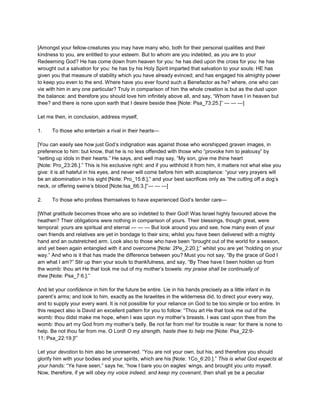 [Amongst your fellow-creatures you may have many who, both for their personal qualities and their
kindness to you, are entitled to your esteem. But to whom are you indebted, as you are to your
Redeeming God? He has come down from heaven for you: he has died upon the cross for you: he has
wrought out a salvation for you: he has by his Holy Spirit imparted that salvation to your souls: HE has
given you that measure of stability which you have already evinced; and has engaged his almighty power
to keep you even to the end. Where have you ever found such a Benefactor as he? where, one who can
vie with him in any one particular? Truly in comparison of him the whole creation is but as the dust upon
the balance: and therefore you should love him infinitely above all, and say, “Whom have I in heaven but
thee? and there is none upon earth that I desire beside thee [Note: Psa_73:25.]” — — —]
Let me then, in conclusion, address myself,
1. To those who entertain a rival in their hearts—
[You can easily see how just God’s indignation was against those who worshipped graven images, in
preference to him: but know, that he is no less offended with those who “provoke him to jealousy” by
“setting up idols in their hearts.” He says, and well may say, “My son, give me thine heart
[Note: Pro_23:26.].” This is his exclusive right: and if you withhold it from him, it matters not what else you
give: it is all hateful in his eyes, and never will come before him with acceptance: “your very prayers will
be an abomination in his sight [Note: Pro_15:8.],” and your best sacrifices only as “the cutting off a dog’s
neck, or offering swine’s blood [Note:Isa_66:3.]”— — —]
2. To those who profess themselves to have experienced God’s tender care—
[What gratitude becomes those who are so indebted to their God! Was Israel highly favoured above the
heathen? Their obligations were nothing in comparison of yours. Their blessings, though great, were
temporal: yours are spiritual and eternal — — — But look around you and see, how many even of your
own friends and relatives are yet in bondage to their sins; whilst you have been delivered with a mighty
hand and an outstretched arm. Look also to those who have been “brought out of the world for a season,
and yet been again entangled with it and overcome [Note: 2Pe_2:20.];” whilst you are yet “holding on your
way.” And who is it that has made the difference between you? Must you not say, “By the grace of God I
am what I am?” Stir up then your souls to thankfulness, and say, “By Thee have I been holden up from
the womb: thou art He that took me out of my mother’s bowels: my praise shall be continually of
thee [Note: Psa_7:6.].”
And let your confidence in him for the future be entire. Lie in his hands precisely as a little infant in its
parent’s arms; and look to him, exactly as the Israelites in the wilderness did, to direct your every way,
and to supply your every want. It is not possible for your reliance on God to be too simple or too entire. In
this respect also is David an excellent pattern for you to follow: “Thou art He that took me out of the
womb: thou didst make me hope, when I was upon my mother’s breasts. I was cast upon thee from the
womb: thou art my God from my mother’s belly. Be not far from me! for trouble is near: for there is none to
help. Be not thou far from me, O Lord! O my strength, haste thee to help me [Note: Psa_22:9-
11; Psa_22:19.]!”
Let your devotion to him also be unreserved. “You are not your own, but his; and therefore you should
glorify him with your bodies and your spirits, which are his [Note: 1Co_6:20.].” This is what God expects at
your hands: “Ye have seen,” says he, “how I bare you on eagles’ wings, and brought you unto myself.
Now, therefore, if ye will obey my voice indeed, and keep my covenant, then shall ye be a peculiar
 