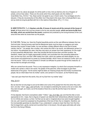 treasure unto me, above all people: for all the earth is mine. And ye shall be unto me a Kingdom of
priests, and an holy nation. These are the words which thou shalt speak unto the children of
Israel [Note: Exo_19:4-6.].” Yes, these words I do speak to you in God’s name. Your privileges are all a
delusion, if they be not productive of this effect: but if they lead to this issue, then is God glorified in you,
and ye shall ere long be glorified with him in the realms of bliss [Note: 2Th_1:11-12.].]
8. KRETZMANN, “v. 3. Hearken unto Me, O house of Jacob and all the remnant of the house of
Israel, all those whom the Lord has chosen to be his own peculiar people, which are borne by Me from
the belly, which are carried from the womb, sustained and protected by the loving-kindness of the Lord
since the time when lie chose them as His people;
9. CALVIN, “3.Hear me. Here the Prophet beautifully points out the vast difference between the true
God and idols. Having formerly said that the Babylonian gods must be drawn on waggons and carts,
because they consist of dead matter, he now ascribes a widely different office to the God of Israel,
namely, that he “” his people, like a mother, who carries the child in her womb, and afterwards carries it in
her bosom. He addresses the Jews, that they may return an answer from their experience; for this ought
to have powerfully affected them, when they actually felt that he bore them and their burdens. He,
therefore, makes use of a highly appropriate contrast, and concludes from the preceding statements: “
that I am the true God, and that I differ widely from idols, which are useless and dead weights; for you
have known and experienced my power by constant benefits, which I have not ceased to confer upon you
from the womb.” God is not only powerful in himself, but diffuses his power through all the creatures; so
that we feel his strength and energy.
Who are carried from the womb. This is a very expressive metaphor, by which God compares himself to a
mother who carries a child in her womb. He speaks of the past time, when he began to give them
testimonies of his grace. Yet the words might be taken as meaning simply that God kindly nourished that
people, like an infant taken from its mother’ womb, and carried it in his bosom, as the Psalmist says,
“ was cast upon thee from the womb, thou art my God from my mother’ belly.”
(Psa_22:10.)
But as God did not only begin to act as the father and nurse of his people from the time when they were
born, but also “ them” (Jas_1:18) spiritually, I do not object to extending the words so far as to mean, that
they were brought, as it were, out of the bowels of God into a new life and the hope of an eternal
inheritance.
If it be objected, that God is everywhere called “ Father,” (Jer_31:9; Mal_1:6,) and that this title is more
appropriate to him, I reply, that no figures of speech can describe God’ extraordinary affection towards us;
for it is infinite and various; so that, if all that can be said or imagined about love were brought together
into one, yet it would be surpassed by the greatness of the love of God. By no metaphor, therefore, can
his incomparable goodness be described. If you understand it, simply to mean that God, from the time
that he begat them, gently carried and nourished them in his bosom, this will agree admirably with what
we find in the Song of Moses,
 