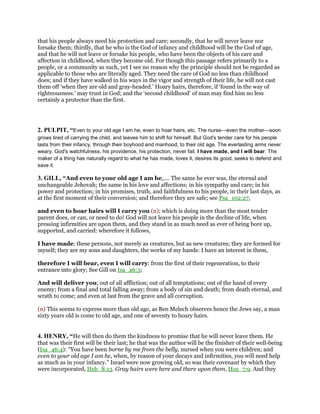 that his people always need his protection and care; secondly, that he will never leave nor
forsake them; thirdly, that he who is the God of infancy and childhood will be the God of age,
and that he will not leave or forsake his people, who have been the objects of his care and
affection in childhood, when they become old. For though this passage refers primarily to a
people, or a community as such, yet I see no reason why the principle should not be regarded as
applicable to those who are literally aged. They need the care of God no less than childhood
does; and if they have walked in his ways in the vigor and strength of their life, he will not cast
them off ‘when they are old and gray-headed.’ Hoary hairs, therefore, if ‘found in the way of
righteousness.’ may trust in God; and the ‘second childhood’ of man may find him no less
certainly a protector than the first.
2. PULPIT, “Even to your old age I am he; even to hoar hairs, etc. The nurse—even the mother—soon
grows tired of carrying the child, and leaves him to shift for himself. But God's tender care for his people
lasts from their infancy, through their boyhood and manhood, to their old age. The everlasting arms never
weary. God's watchfulness, his providence, his protection, never fail. I have made, and I will bear. The
maker of a thing has naturally regard to what he has made, loves it, desires its good, seeks to defend and
save it.
3. GILL, “And even to your old age I am he,.... The same he ever was, the eternal and
unchangeable Jehovah; the same in his love and affections; in his sympathy and care; in his
power and protection; in his promises, truth, and faithfulness to his people, in their last days, as
at the first moment of their conversion; and therefore they are safe; see Psa_102:27,
and even to hoar hairs will I carry you (n); which is doing more than the most tender
parent does, or can, or need to do! God will not leave his people in the decline of life, when
pressing infirmities are upon them, and they stand in as much need as ever of being bore up,
supported, and carried: wherefore it follows,
I have made; these persons, not merely as creatures, but as new creatures; they are formed for
myself; they are my sons and daughters, the works of my hands: I have an interest in them,
therefore I will bear, even I will carry: from the first of their regeneration, to their
entrance into glory; See Gill on Isa_46:3;
And will deliver you; out of all affliction; out of all temptations; out of the hand of every
enemy; from a final and total falling away; from a body of sin and death; from death eternal, and
wrath to come; and even at last from the grave and all corruption.
(n) This seems to express more than old age, as Ben Melech observes hence the Jews say, a man
sixty years old is come to old age, and one of seventy to hoary hairs.
4. HENRY, “He will then do them the kindness to promise that he will never leave them. He
that was their first will be their last; he that was the author will be the finisher of their well-being
(Isa_46:4): “You have been borne by me from the belly, nursed when you were children; and
even to your old age I am he, when, by reason of your decays and infirmities, you will need help
as much as in your infancy.” Israel were now growing old, so was their covenant by which they
were incorporated, Heb_8:13. Gray hairs were here and there upon them, Hos_7:9. And they
 