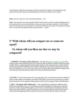 not only that we might be human beings, but that we might be thy children; and therefore thou wilt
continue till the end to exercise continually toward us the care of a father and of a mother.”
(216) “ (am) he.” (Eng. Ver.) This is the literal rendering. — Ed.
(217) “‘ thou shalt be old, and thy strength shall fail, (for thou hast no merits or works of righteousness,) I
am the same as to my mercy and kindness, to keep, and carry, and bear, and deliver;’ for the Prophet
had said of the idol that it is carried about, and cannot rid itself of its own burden, and therefore God says
here, ‘ am He who carry others and bear my own burden.’” —Jarchi.
5 “With whom will you compare me or count me
equal?
To whom will you liken me that we may be
compared?
1.BARNES, “To whom will ye liken me - (see the notes at Isa_40:18, Isa_40:25). The
design of this and the following verses is to show the folly of idolatry, and the vanity of trusting
in idols. This is a subject that the prophet often dwells on. The argument here is derived from
the fact that the idols of Babylon were unable to defend the city, and were themselves carried
away in triumph Isa_46:1-2. If so, how vain was it to rely on them! how foolish to suppose that
the living and true God could resemble such weak and defenseless blocks!
2. PULPIT, “To whom will ye liken me? (comp. Isa_40:18.) Am I to be likened to the idols of Babylon?
Will you make images of me? Bethink you what the very nature of an idol is how contrary to my nature!
My idol would be no more capable of helping itself or others than the images of Nebo or Bel-Merodach.
3. GILL, “To whom will ye liken me?.... Was it lawful that any likeness might be made,
which yet is forbidden, Exo_20:4 what likeness could be thought of? is there any creature in
heaven or earth, among all the angels or sons of men, to whom God can be likened, who has
done such works of power, and acts of grace, as to care and provide not only for the house of
Israel, from the beginning of their state to the close of it, but for all his creatures from the
 