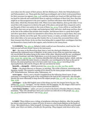 were taken into the names of their princes, Bel into Belshazzar's, Nebo into Nebuchadnezzar's
and Nebuzaradan's, etc. These gods they had long worshipped, and in their revels praised them
for their successes (as appears, Dan_5:4); and they insulted over Israel as if Bel and Nebo were
too hard for Jehovah and could detain them in captivity in defiance of their God. Now, that this
might be no discouragement to the poor captives, God here tells them what shall become of
these idols, which they threaten them with. When Cyrus takes Babylon, down go the idols. It was
usual then with conquerors to destroy the gods of the places and people they conquered, and to
put the gods of their own nation in the room of them, Isa_37:19. Cyrus will do so; and then Bel
and Nebo, that were set up on high, and looked great, bold, and erect, shall stoop and bow down
at the feet of the soldiers that plunder their temples. And because there is a great deal of gold
and silver upon them, which was intended to adorn them, but serves to expose them, they carry
them away with the rest of the spoil. The carriers' horses, or mules, are laden with them and
their other idols, to be sent among other lumber (for so it seems they accounted them rather
than treasure) into Persia. So far are they from being able to support their worshippers that they
are themselves a heavy load in the wagons, and a burden to the weary beast.
5. JAMISON, “Isa_46:1-13. Babylon’s idols could not save themselves, much less her. but
God can and will save Israel: Cyrus is his instrument.
Bel — the same as the Phoenician Baal, that is, lord, the chief god of Babylon; to it was
dedicated the celebrated tower of Babylon, in the center of one of the two parts into which the
city was divided, the palace being in the center of the other. Identical with the sun, worshipped
on turrets, housetops, and other high places, so as to be nearer the heavenly hosts (Saba)
(Jer_19:13; Jer_32:29; Zep_1:5). Gesenius identifies Bel with the planet Jupiter, which, with the
planet Venus (under the name Astarte or Astaroth), was worshipped in the East as the god of
fortune, the most propitious star to be born under (see on Isa_65:11). According to the
Apocryphal book, Bel and the Dragon, Bel was cast down by Cyrus.
boweth ... stoopeth — falleth prostrate (Isa_10:4; 1Sa_5:3, 1Sa_5:4; Psa_20:8).
Nebo — the planet Mercury or Hermes, in astrology. The scribe of heaven, answering to the
Egyptian Anubis. The extensive worship of it is shown by the many proper names compounded
of it: Nebuchadnezzar. Nebuzar-adan, Nabonassar, etc.
were upon — that is, were a burden (supplied from the following clause) upon. It was
customary to transport the gods of the vanquished to the land of the conquerors, who thought
thereby the more effectually to keep down the subject people (1Sa_5:1, etc.; Jer_48:7; Jer_49:3;
Dan_11:8).
carriages — in the Old English sense of the things carried, the images borne by you: the
lading (Act_21:15), “carriages,” not the vehicles, but the baggage. Or, the images which used to
be carried by you formerly in your solemn processions [Maurer].
were heavy loaden — rather, are put as a load on the beasts of burden [Maurer]. Horsley
translates, “They who should have been your carriers (as Jehovah is to His people, Isa_46:3,
Isa_46:4) are become burdens” (see on Isa_46:4).
6. K&D, “There follows now a trilogy of prophecies referring to Babylon. After the prophet
has shown what Israel has to expect of Cyrus, he turns to what awaits Babylon at the hands of
Cyrus. “Bel sinketh down, Nebo stoopeth; its images come to the beast of burden and draught
cattle: your litters are laden, a burden for the panting. They stopped, sank down all at once,
 