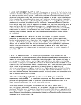 I. GOD IS BEST SERVED BY MAN AT HIS BEST. A very curious perversion of St. Paul's glorying in his
infirmities is the notion, which prevails in some quarters, that the more ignorant, weak, and foolish we are,
the better we can serve God's purposes. It is the universal truth that God works out his best purposes
through the consecration of man's best and most cultured powers to his service. It is only the exception of
Divine grace that God is pleased sometimes to use man's feebleness. Sometimes, indeed, it is so, that
"out of the mouths of babes and sucklings God perfects praise;" and his so doing efficiently persuades us
of the absolute sovereignty of Divine grace; but the normal law is that God shall be served by the best
culture and the wisest use of just those powers and faculties which he has himself given us. Let babes be
babes, and honour God with infant songs. Since we are men, it is the best-cultured and most fully
matured manhood that we must lay upon his altar. When reproached by a mere sentimentalist that "God
had no need of his learning," the cultured divine very wisely as well as smartly replied, "And he has as
little need of your ignorance." We must be in every way the best possible for God, and this includes
our mental best.
II. MAN AT HIS BEST IS BUT A SERVANT OF GOD. This conviction will keep him in his place,
whatsoever his attainments may be. It is the constantly observed fact that fulness of learning and a
genuine humility go together hand-in-hand. It is a "little knowledge" that puffeth up, a "little culture" that
nourishes self-will. The things we have in the household and family life, for daily use, need not be
chipped, ugly, or inefficient things; they may be in the best shapes, and may be artistic in appearance,
pleasant to the eye, without losing their practical usefulness. So we can be the truest, wisest, most
cultured, most beautiful men and women, and yet keep in perfect simplicity the humility and the joy of
our service.—R.T.
8. CALVIN, “8.Remember this. This verse may be explained in two ways, either that the Lord
addresses the Jews, or that he addresses the Gentiles. Men who otherwise are not well instructed in the
Law are led into mistakes, because they extinguish that knowledge which God kindles in their hearts; for
there is no person who has not some seed of religion implanted in him by nature, but men choke it by
their unbelief, or corrupt and debase it by their inventions. On this account we might extend it to the whole
human race. But I am more disposed to adopt a different opinion, which is also demanded by the context;
for the Prophet will soon afterwards add what does not apply to any but the Jews, whom he
calls transgressors, because, having been vanquished by a slight temptation, they revolted from the true
God, as if captivity ought to have obliterated from their hearts all the benefits which he had bestowed on
them. Since, therefore, they had shaken off the true religion, he sharply rebukes their ingratitude in having
been so easily led away to sinful inventions.
Return to the heart. (218) By giving them this injunction he means that they are not of sound
understanding. Others render it, “” This is feeble and inappropriate, and, a little before, he had bid them
remember, and will immediately repeat the same thing. Now, therefore, he rather bids them “ to the
heart,” because forgetfulness of God’ benefits was a sort of madness.
Blush. Others render it, “ a manly part,” and derive the word from ‫איש‬ (ish.) Others derive it
from ‫,אשיש‬ (ashish,) which means “ foundation;” as if he had said, “ courage, do not despair of my
assistance.” But I rather agree with Jerome, who derives it from ‫,אש‬ (esh;) for it is more appropriate, when
their disgrace has been exposed, to “ ashamed” than to assume manly courage; though I leave it to every
person to form his own judgment. He therefore means that they blush for their madness, ingratitude, and
wickedness, so as to return to God. (219)
 