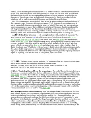 formed, and that all things had been adjusted so as best to secure the ultimate accomplishment
of that plan, everything would have the appearance of chaos, and the mind must be filled with
doubts and distractions. But our anxieties vanish in regard to the apparent irregularities and
disorders of the universe, when we feel that all things are under the direction of an Infinite
Mind, and will be made to accomplish his plans, and further his great designs.
(2) If his plans were not accomplished, there would be occasion of equal doubt and dismay. If
there was any power that could defeat the purposes of God; if there was any stubbornness of
matter, or any inflexible perverseness in the nature of mind; if there were any unexpected and
unforeseen extraneous causes that could interpose to thwart his plans, then the mind must be
full of agitation and distress. But the moment it can fasten on the conviction that God has
formed a plan that embraces all things, and that all things which occur will be in some way made
tributary to that plan, that moment the mind can be calm in resignation to his holy will.
And I will do all my pleasure - I will accomplish all my wish, or effect all my desire. The
word rendered here ‘pleasure’ (‫חפץ‬ chepets) means properly delight or pleasure 1Sa_15:22;
Psa_1:2; Psa_16:3; Ecc_5:4; Ecc_12:10; then desire, wish, will Job_31:16; and then business,
cause, affairs Isa_53:10. Here it means that God would accomplish everything which was to him
an object of desire; everything which he wished, or willed. And why should he not? Who has
power to hinder or prevent him Rom_9:19? And why should not we rejoice that he will do all
that is pleasing to him? What better evidence have we that it is desirable that anything should be
done, than that it is agreeable, or pleasing to God? What better security can we have that it is
right, than that he wills it? What more substantial and permanent ground of rejoicing is there in
regard to anything, than that it is such as God prefers, loves, and wills?
2. PULPIT, “Declaring the end from the beginning; i.e. "possessed of the very highest prophetic power,
able to declare from the very beginnings of history its ultimate issues"
(see Gen_3:15; Gen_16:12; Gen_21:18, etc.). My counsel; rather, my purpose, or my
plan (comp. Psa_33:11; Job_23:13; and supra, Isa_14:24).
3. GILL, “Declaring the end from the beginning,.... The end of the Jewish state, both as a
church, and a commonwealth, from the first settlement of it in the times of Moses, and by him,
Deu_32:29. The end of the world, and all things in it, as early as the times of Enoch, the seventh
from Adam, Jud_1:14. The end and issue of every event, at least of many very remarkable and
momentous ones, before they came to pass; and particularly things relating to Christ, the
beginning and end; the fulfilling end of the moral law for righteousness; the scope and design of
the ceremonial law, to which that tended, and in which it issued; as well as the end of the whole
Scripture, of the prophecies and promises of it: and this end was declared very early, and spoken
of by all the prophets that were from the beginning of the world; and which is a full proof of the
omniscience of God, and so of his true deity, Luk_1:70.
And from the ancient times the things that are not yet done; that were not at this time
done, though they are since: such as the captivity of the Jews, and their return from it; also the
incarnation of Christ, his obedience and sufferings, and the glory that should follow; his
resurrection, ascension, and session at the right hand of God; the work of redemption by him;
the effusion of the Spirit; the spread of the Gospel among the Gentiles, and their conversion; and
others which are now not yet done; as the conversion of the Jews in the latter day, and the
bringing in the fulness of the Gentiles; the glory of the church in those times as to knowledge,
peace, purity, power, and authority; the destruction of antichrist; and the second coming of the
 