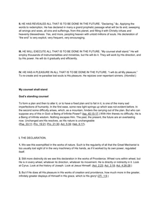 II. HE HAS REVEALED ALL THAT IS TO BE DONE IN THE FUTURE. “Declaring,” &c. Applying the
words to redemption, He has declared in many a grand prophetic passage what will be its end, sweeping
all wrongs and woes, all sins and sufferings, from this planet, and filling it with Christly virtues and
heavenly blessedness. Yes, and more, peopling heaven with untold millions of souls. His declaration of
“the end” is very explicit, very frequent, very encouraging.
III. HE WILL EXECUTE ALL THAT IS TO BE DONE IN THE FUTURE. “My counsel shall stand.” He will
employ thousands of instrumentalities and ministries, but He will do it. They will work by His direction, and
by His power. He will do it gradually and efficiently.
IV. HE HAS A PLEASURE IN ALL THAT IS TO BE DONE IN THE FUTURE. “I will do all My pleasure.”
To re-create and re-paradise lost souls is His pleasure. He rejoices over repentant sinners. (Homilist.)
My counsel shall stand
God’s standing counsel
To form a plan and then to alter it, or to have a fixed plan and to fail in it, is one of the many sad
imperfections of humanity. In the first ease, some new light springs up which was not evident before. In
the second some difficulty arises, which, as a mountain, hinders the carrying out of the plan. But who can
suppose any of this in God--a Being of Infinite Power? (Isa_40:15-17.) With Him thereis no difficulty. He is
a Being of Infinite wisdom. Nothing escapes Him. The past, the present, the future are an everlasting
now. Unchanged are His resolves, as His nature is unchangeable
(Psa_33:11; Pro_19:21; Pro_21:30; Act_5:39; Heb_6:17).
I. THE DECLARATION.
1. We see this exemplified in the works of nature. Such is the regularity of all that the Great Mechanist is
too usually lost sight of in the very machinery of His hands, as if it worked by its own power, regulated
itself.
2. Still more distinctly do we see this declaration in the works of Providence. Wheel runs within wheel, but
He is in every wheel, whatever its direction, whatever its movement. He is directly or indirectly in it. Look
at Cyrus. Look at the history of Joseph. Look at Jesus Himself. (Act_2:23; Act_3:18; Act_4:26-28.)
3. But if He does all His pleasure in His works of creation and providence, how much more in the greater,
infinitely greater displays of Himself in His grace, which is His glory! (2Ti_1:9.)
 