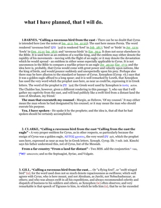 what I have planned, that I will do.
1.BARNES, “Calling a ravenous bird from the east - There can be no doubt that Cyrus
is intended here (see the notes at Isa_41:2, Isa_41:25). The east here means Persia. The word
rendered ‘ravenous bird’ (‫עיט‬ ‛ayitʖ) is rendered ‘fowl’ in Job_28:7; ‘bird’ or ‘birds’ in Jer_12:9;
‘fowls’ in Gen_15:11; Isa_18:6; and ‘ravenous birds’ in Eze_39:4. It does not occur elsewhere in
the Bible. It is used here as an emblem of a warlike king, and the emblem may either denote the
rapidity of his movements - moving with the flight of an eagle; or it may denote the devastation
which he would spread - an emblem in either sense especially applicable to Cyrus. It is not
uncommon in the Bible to compare a warlike prince to an eagle Jer_49:22; Eze_17:3; and the
idea here is, probably, that Cyrus would come with great power and velocity upon nations, like
the king of birds, and would pounce suddenly and unexpectedly upon his prey. Perhaps also
there may be here allusion to the standard or banner of Cyrus. Xenophon (Cyrop. vii.) says that
it was a golden eagle affixed to a long spear; and it is well remarked by Lowth, that Xenophon
has used the very word which the prophet uses here, as near as could be, expressing it in Greek
letters. The word of the prophet is ‫עיט‬ ‛ayitʖ; the Greek word used by Xenophon is ᅊετᆵς aetos.
The Chaldee has, however, given a different rendering to this passage: ‘I, who say that I will
gather my captivity from the east, and will lead publicly like a swift bird from a distant land the
sons of Abraham, my friend.’
The man that executeth my counsel - Margin, as Hebrew, ‘Of my counsel.’ It may either
mean the man whom he had designated by his counsel; or it may mean the man who should
execute his purpose.
Yea, I have spoken - He spake it by the prophets; and the idea is, that all that he had
spoken should be certainly accomplished.
2. CLARKE, “Calling a ravenous bird from the east “Calling from the east the
eagle” - A very proper emblem for Cyrus, as in other respects, so particularly because the
ensign of Cyrus was a golden eagle, ΑΕΤΟΣ χρυσους, the very word ‫עיט‬ ayit, which the prophet
uses here, expressed as near as may be in Greek letters. Xenoph. Cyrop. lib. 7 sub. init. Kimchi
says his father understood this, not of Cyrus, but of the Messiah.
From a far country “From a land far distant” - Two MSS. add the conjunction ‫ו‬ vau,
‫ומארץ‬ umeerets; and so the Septuagint, Syriac, and Vulgate.
3. GILL, “Calling a ravenous bird from the east,.... Or "a flying fowl", or "swift winged
bird" (u); for the word used does not so much denote rapaciousness as swiftness; which well
agrees with Cyrus, who is here meant, and not Abraham, as Jarchi, nor Nebuchadnezzar, as
others; and who was always swift in all his expeditions, and always recommended celerity and
dispatch of business to his soldiers and others, as Xenophon (w) often observes; and very
remarkable is that speech of Tigranes to him, in which he tells him (x), that he so far exceeded
 