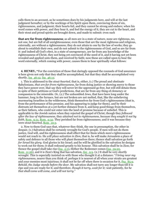 calls them to an account, as he sometimes does by his judgments here, and will at the last
judgment hereafter; or by the workings of his Spirit upon them, convincing them of sin,
righteousness, and judgment; their hearts fail, and they cannot be strong and endure; when his
word comes with power, and they hear it, and feel the energy of it, they are cut to the heart, and
their stout and proud spirits are brought down, and made to submit: even such
that are far from righteousness; as all men are in a state of nature, none are righteous, no,
not one, but are full of all unrighteousness; even those that are the most righteous and religious,
externally, are without a righteousness; they do not attain to one by the law of works; they go
about to establish their own, and do not submit to the righteousness of God, and so are far from
it: and indeed all God's elect, in a state of unregeneracy, are far from any knowledge of the
righteousness of Christ, they not being yet convinced of the need of it, and it having not yet been
revealed and applied unto them, and received by faith; now these are called upon to hear the
word externally, which coming with power, causes them to hear spiritually what follows:
4. HENRY, “For the conviction of those that daringly opposed the counsels of God assurance
is here given not only that they shall be accomplished, but that they shall be accomplished very
shortly, Isa_46:12, Isa_46:13.
1. This is addressed to the stout-hearted, that is, either, (1.) The proud and obstinate
Babylonians, that are far from righteousness, far from doing justice or showing mercy to those
they have power over, that say they will never let the oppressed go free, but will still detain them
in spite of their petitions or God's predictions, that are far from any thing of clemency or
compassion to the miserable. Or, (2.) The unhumbled Jews, that have been long under the
hammer, long in the furnace, but are not broken are not melted, that, like the unbelieving
murmuring Israelites in the wilderness, think themselves far from God's righteousness (that is,
from the performance of his promise, and his appearing to judge for them), and by their
distrusts set themselves at a yet further distance from it, and keep good things from themselves,
as their fathers, who could not enter into the land of promise because of unbelief. This is
applicable to the Jewish nation when they rejected the gospel of Christ; though they followed
after the law of righteousness, they attained not to righteousness, because they sought it not by
faith, Rom_9:31, Rom_9:32. They perished far from righteousness; and it was because they
were stout-hearted, Rom_10:3.
2. Now to them God says that, whatever they think, the one in presumption, the other in
despair, (1.) Salvation shall be certainly wrought for God's people. If men will not do them
justice, God will, and his righteousness shall effect that for them which men's righteousness
would not reach to. He will place salvation in Zion, that is, he will make Jerusalem a place of
safety and defence to all those who will plant themselves there; thence shall salvation go forth
for Israel his glory. God glories in his Israel; and he will be glorified in the salvation he designs
to work out for them; it shall redound greatly to his honour. This salvation shall be in Zion; for
thence the gospel shall take rise (Isa_2:3), thither the Redeemer comes (Isa_59:20,
Rom_11:26), and it is Zion's King that has salvation, Zec_9:9. (2.) It shall be very shortly
wrought. This is especially insisted on with those who thought it at a distance: “I bring near my
righteousness, nearer than you think of; perhaps it is nearest of all when your straits are greatest
and your enemies most injurious; it shall not be far off when there is occasion for it, Psa_85:9.
Behold, the Judge stands before the door. My salvation shall not tarry any longer than till it is
ripe and you are ready for it; and therefore, though it tarry, wait for it; wait patiently, for he
that shall come will come, and will not tarry.”
 