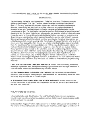 Ye stout-hearted (comp. Eze_2:6; Eze_3:7; and infra, Isa_48:4). The LXX. translate by σκληροκάρδιοι .
Stout-heartedness.
"Ye stout-hearted, that are far from righteousness." Ezekiel has other terms. "For they are impudent
children and stiff-hearted" (Eze_2:4); "For all the house of Israel are impudent and hard-hearted"
(Eze_3:7). The term "stout-hearted" expresses stubborn and confirmed opposition, rebelliousness,
obduracy, a state of mind and heart that is beyond the influence of any gracious pleadings and
persuasions. And such "stout-heartedness" involves the man's own self-willed exclusion from the
"righteousness of God." The stout-hearted man gets far away from God, because he has no intentions of
obedience to him. The plea of the text is sent to those exiles who were slow to believe in their deliverance
through the agency of Cyrus; and it must be admitted that all the later information we have concerning
Cyrus helps us to understand how unlikely a person he was for the carrying out of Jehovah's purposes.
Not even yet have we sufficent information to permit our understanding the national circumstances and
political pressure which, humanly speaking, led to the restoration. The plea of the text is full of force for all
sinners who refuse to accept the offers of mercy and salvation which God has been pleased to make to
them. The "stout-hearted" can even refuse God's mercy in Christ Jesus. But the refusal is rebellion and
insult; and the stone that should be a foundation must prove a stone that falls and crushes. Matthew
Henry regards these "stout-hearted" as "the unhumbled Jews, that have been long under the hammer,
long in the furnace, but are not broken, are not melted; that, like the unbelieving, murmuring Israelites in
the wilderness, think themselves far from God's righteousness (that is, from the performance of his
promise, and his appearing to judge for them), and by their distrusts set themselves at a yet further
distance from it, and keep good things from themselves, as their fathers, who could not enter into the land
of promise because of unbelief." A study of this state and condition of mind and feeling may follow along
three lines.
I. STOUT-HEARTEDNESS AS A NATURAL DISPOSITION. There is a natural obstinacy, a self-willed
tendency to object and to resist, which parental training ought to correct, test it should get established as
a bad bias for life. Severe child-chastisements only can check this evil.
II. STOUT-HEARTEDNESS AS A PRODUCT OF CIRCUMSTANCES. Illustrate from the distressed
condition of exiles in Babylon, the long delay in Divine deliverance, etc. We can hardly wonder that some
should say, "Why should we wait for God any longer?"
III. STOUT-HEARTEDNESS AS A RESULT OF ACTS OF WILFULNESS. Nothing is more morally
injurious than for us to be successful in first transgressions and little sins, and so to become hardened
and proud in our hearts.—R.T.
9. BI, “A WRETCHED CONDITION.
1. Insensibility to the good. “Stout-hearted.” The word “stout-hearted” does not mean courageous,
intrepid, morally brave; it means hardness, obduracy, spiritual stubbornness. It represents a soul dead to
all that is spiritually true and good.
2. Alienation from the good. “Far from righteousness.” To be “far from righteousness” is to be far from all
that is noble, Godlike, and happy; it is to be in the kingdom of darkness, and in regions under the ban of
 