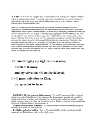 10. CALVIN, “12.Hear me. He again rebukes the Israelites, because they could not place confidence
in God, or receive any consolation in adversity. That rebuke is indeed sharp and severe, but was well
deserved by those whose hearts were not soothed by any promise, or by any invitation, however
gracious, which God addressed to them.
We ought to observe the two epithets which he employs here, Hardened in heart and Far from
righteousness By these expressions he means that poor distressed persons shut the door against God’
assistance on account of their obstinacy; because by murmuring or fretting they shake off the fear of God,
and thus throw themselves into despair, so that they openly rage against God. He addresses the Jews,
who, though they were almost overwhelmed, yet were swelled with pride and insolence, and, having
thrown off the fear of God, rose to more and more outrageous madness; as frequently happens to many
persons in the present day, whom distresses and afflictions render more rebellious. Accordingly, they
refused to receive any medicine, any remedy for their distresses. If any one prefer to consider the
word righteousness to be put for “ assistance of God,” as in the following verse, let him enjoy his opinion,
which indeed is not inappropriate; because obstinate men, who refuse to believe the promises of God,
drive God away from them, and reject his grace; for they do not suffer God to confer benefits upon them,
though he offered to them his assistance.
13 I am bringing my righteousness near,
it is not far away;
and my salvation will not be delayed.
I will grant salvation to Zion,
my splendor to Israel.
1.BARNES, “I bring near my righteousness - The word ‘righteousness’ here evidently
denotes his truth; the fulfillment of his promises. His righteous and true character would be
manifested to them so plainly and clearly that they would be able no longer to doubt. It would
not be remote in time, or in place, but it would be so near that they could see it, and so plain that
they could no longer doubt or misunderstand it.
And my salvation shall not tarry - The people shall be delivered from their bondage at
the exact time which has been predicted.
I will place salvation in Zion - Zion or Jerusalem shall be rebuilt, and salvation shall
emanate from that as from a center to the whole world.
 