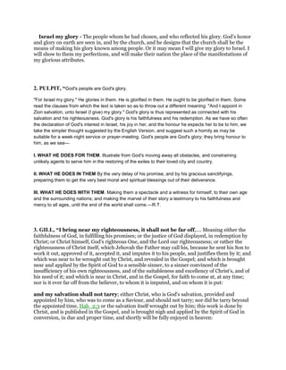 Israel my glory - The people whom he had chosen, and who reflected his glory. God’s honor
and glory on earth are seen in, and by the church, and he designs that the church shall be the
means of making his glory known among people. Or it may mean I will give my glory to Israel. I
will show to them my perfections, and will make their nation the place of the manifestations of
my glorious attributes.
2. PULPIT, “God's people are God's glory.
"For Israel my glory." He glories in them. He is glorified in them. He ought to be glorified in them. Some
read the clauses from which the text is taken so as to throw out a different meaning: "And I appoint in
Zion salvation, unto Israel (I give) my glory." God's glory is thus represented as connected with his
salvation and his righteousness. God's glory is his faithfulness and his redemption. As we have so often
the declaration of God's interest in Israel, his joy in her, and the honour he expects her to be to him, we
take the simpler thought suggested by the English Version, and suggest such a homily as may be
suitable for a week-night service or prayer-meeting. God's people are God's glory; they bring honour to
him, as we see—
I. WHAT HE DOES FOR THEM. Illustrate from God's moving away all obstacles, and constraining
unlikely agents to serve him in the restoring of the exiles to their loved city and country.
II. WHAT HE DOES IN THEM By the very delay of his promise, and by his gracious sanctifyings,
preparing them to get the very best moral and spiritual blessings out of their deliverance.
III. WHAT HE DOES WITH THEM. Making them a spectacle and a witness for himself, to their own age
and the surrounding nations; and making the marvel of their story a testimony to his faithfulness and
mercy to all ages, until the end of the world shall come.—R.T.
3. GILL, “I bring near my righteousness, it shall not be far off,.... Meaning either the
faithfulness of God, in fulfilling his promises; or the justice of God displayed, in redemption by
Christ; or Christ himself, God's righteous One, and the Lord our righteousness; or rather the
righteousness of Christ itself, which Jehovah the Father may call his, because he sent his Son to
work it out, approved of it, accepted it, and imputes it to his people, and justifies them by it; and
which was near to be wrought out by Christ, and revealed in the Gospel; and which is brought
near and applied by the Spirit of God to a sensible sinner, to a sinner convinced of the
insufficiency of his own righteousness, and of the suitableness and excellency of Christ's, and of
his need of it; and which is near in Christ, and in the Gospel, for faith to come at, at any time;
nor is it ever far off from the believer, to whom it is imputed, and on whom it is put:
and my salvation shall not tarry; either Christ, who is God's salvation, provided and
appointed by him, who was to come as a Saviour, and should not tarry; nor did he tarry beyond
the appointed time, Hab_2:3 or the salvation itself wrought out by him; this work is done by
Christ, and is published in the Gospel, and is brought nigh and applied by the Spirit of God in
conversion, in due and proper time, and shortly will be fully enjoyed in heaven:
 