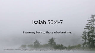 Isaiah 50:4-7
I gave my back to those who beat me.
Copyrighted material that appears in this article is included under the provisions of the Fair Use Clause of the National Copyright Act, which allows limited reproduction of
copyrighted materials for educational and religious use when no financial charge is made for viewing.
 